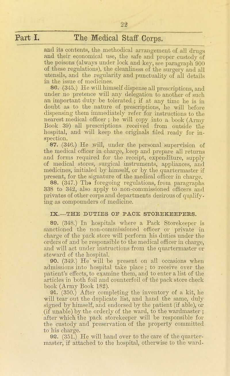 Part I. The Medical Staff Corps. and its contents, the methodical arrangement of all drugs and their economical use, the safe and proper custody of the poisons (always under lock and key, see paragraph 900 of these regulations), the cleanliness of the surgery and all utensils, and the regularity and punctuality of all details in the issue of medicines. 86. (345.) He will himself dispense all prescriptions, and under no pretence will any delegation to another of such an important duty he tolerated ; if at any time he is in doubt as to the nature of prescriptions, he will before dispensing them immediately refer for instructions to the nearest medical officer ; he will copy into a book (Army Book 39) all prescriptions received from outside the hospital, and will keep the originals filed ready for in- spection. 87. (346.) He will, under the personal supervision of the medical officer in charge, keep and prepare all returns and forms required for the receipt, expenditure, supply of medical stores, surgical instruments, appliances, and medicines, initialed by himself, or by the quartermaster if present, for the signature of the medical officer in charge. 88. (347.) The foregoing regulations, from paragraphs 338 to 342, also apply to non-commissioned officers and privates of other corps and departments desirous of qualify- ing as compounders of medicine. IX.—THE DUTIES OE PACK STOREKEEPERS. 89. (348.) In hospitals where a Pack Storekeeper is sanctioned the non-commissioned officer or private in charge of the pack store will perform his duties under the orders of and be responsible to the medical officer in charge, and will act under instructions from the quartermaster or steward of the hospital. 90. (349.) He'will be present on all occasions when admissions into hospital take place; to receive over the patient’s effects, to examine them, and to enter a list of the articles in both foil and counterfoil of the pack store check book (Army Book 182). 91. (350.) After completing the inventory of a kit, he will tear out the duplicate list, and hand the same, duly signed by himself, and endorsed by the patient (if able), or (if unable) by the orderly of the ward, to the wardmaster ; after which the pack storekeeper will be responsible for the custody and preservation of the property committed to his charge. 92. (351.) He will hand over to the care of the quarter- master, if attached to the hospital, otherwise to the ward-