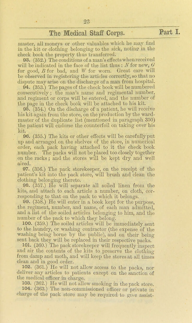 master, all moneys or other valuables which he may find in the kit or clothing belonging to the sick, noting in the check book the property thus transferred. 93. (352.) The conditions ofa man’s effects whenreceived wall be indicated in the face of the list thus : N for new, (J for good, B for bad, and W for worn. Great care will be observed in registering the articles correctly, so that no dispute may arise on the discharge of a man from hospital. 94. (353.) The pages of the check book will be numbered consecutively; the man’s name and regimental number, and regiment or corps will be entered, and the number of the page in the check book will be attached to his kit. 95. (354.) On the discharge of a patient, lie will receive his kit again from the store, on the production by the ward- master of the duplicate list (mentioned in paragraph 350) the patient will endorse the counterfoil on taking over his kit. 96. (355.) The kits or other effects will be carefully put up and arranged on the shelves of the store, in numerical order, each pack having attached to it the check book number. The packs will not be placed too closely together on the racks ; and the stores will be kept dry and well aired. 97. (356.) The pack storekeeper, on the receipt of the patient’s kit into the pack store, will brush and clean the clothing belonging thereto. 98. (357.) He will separate all soiled linen from the kits, and attach to each article a number, on cloth, cor- responding to that on the pack to which it belongs. 99. (358.) He will enter in a book kept for the purpose, the regiment, number, and name, of each man admitted, and a list of the soiled articles belonging to him, and the number of the pack to which they belong. 100. (359.) The soiled articles will be immediately sent to the laundry, or washing contractor (the expense of the washing being borne by the public), and on their being- sent back they will be replaced in their respective packs. 101. (360.) The pack storekeeper will frequently inspect and air the contents of the kits to preserve the clothing from damp and moth, and will keep the stores at all times clean and in good order. 102. (361.) He will not allow access to the packs, nor deliver any articles to patients except on the sanction of the medical officer in charge. 103. (362.) He will not allow smoking in the pack store. 104. (363.) The non-commissioned officer or private in charge of the pack store may be required to give assist-