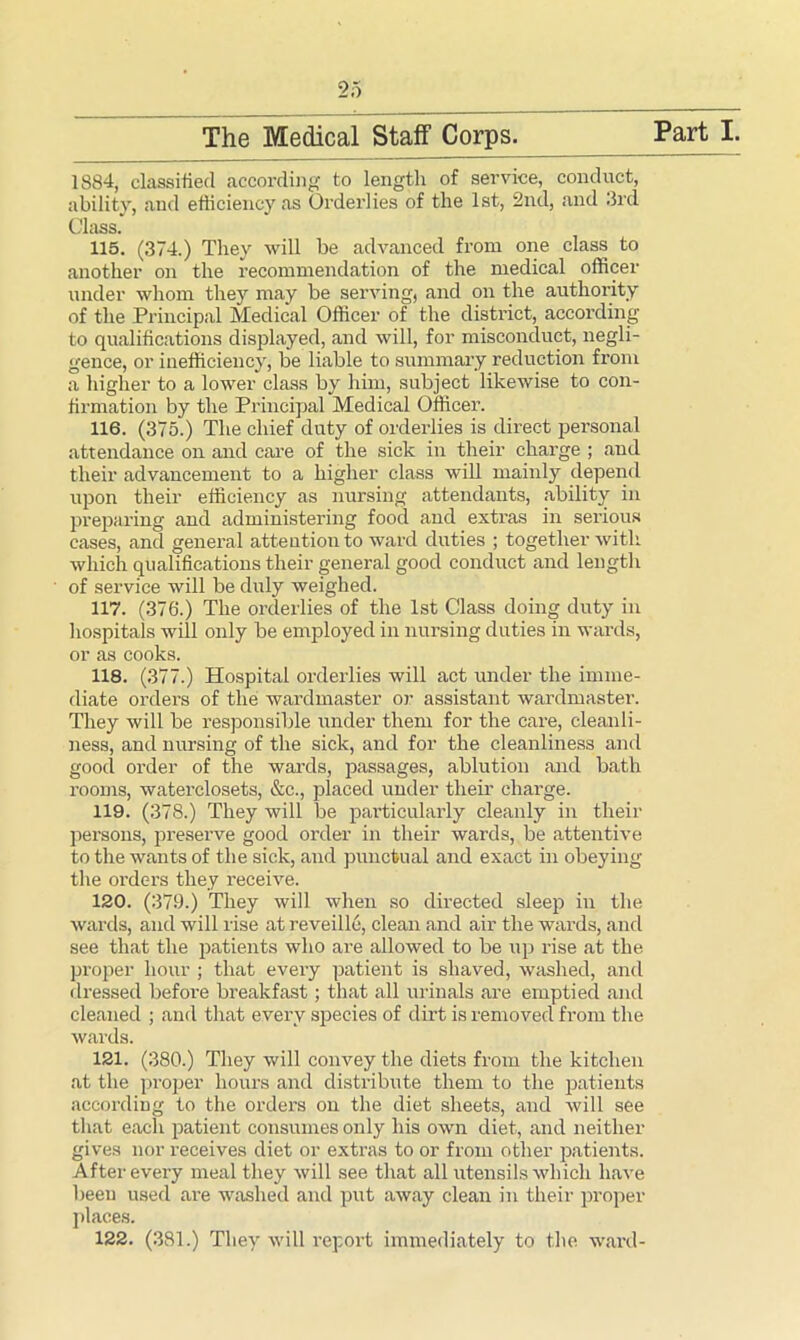 1884, classified according to length of service, conduct, ability, and efficiency as Orderlies of the 1st, 2nd, and 3rd Class. 115. (374.) They will be advanced from one class to under whom they may be serving, and on the authority of the Principal Medical Officer of the district, according to qualifications displayed, and will, for misconduct, negli- gence, or inefficiency, be liable to summary reduction from a higher to a lower class by him, subject likewise to con- firmation by the Principal Medical Officer. 116. (375.) The chief duty of orderlies is direct personal attendance on and care of the sick in their charge ; and their advancement to a higher class will mainly depend upon their efficiency as nursing attendants, ability in preparing and administering food and extras in serious cases, and general attention to ward duties ; together with which qualifications their general good conduct and length of service will be duly weighed. 117. (3761) The orderlies of the 1st Class doing duty in hospitals will only be employed in nursing duties in wards, or as cooks. 118. (377.) Hospital orderlies will act under the imme- diate orders of the wardmaster or assistant wardmaster. They will be responsible under them for the care, cleanli- ness, and nursing of the sick, and for the cleanliness and good order of the wards, passages, ablution and bath rooms, waterclosets, &c., placed under their charge. 119. (378.) They will be particularly cleanly in their persons, preserve good order in their wards, be attentive to the wants of the sick, and punctual and exact in obeying the orders they receive. 120. (379.) They will when so directed sleep in the wards, and will rise at reveille, clean and air the wards, and see that the patients who are allowed to be up rise at the proper hour ; that every patient is shaved, washed, and dressed before breakfast; that all urinals are emptied and cleaned ; and that every species of dirt is removed from the wards. 121. (380.) They will convey the diets from the kitchen at the proper hours and distribute them to the patients according to the orders on the diet sheets, and will see that each patient consumes only his own diet, and neither gives nor receives diet or extras to or from other patients. After every meal they will see that all utensils which have been used are washed and put away clean in their proper places. 122. (381.) They will report immediately to the ward-