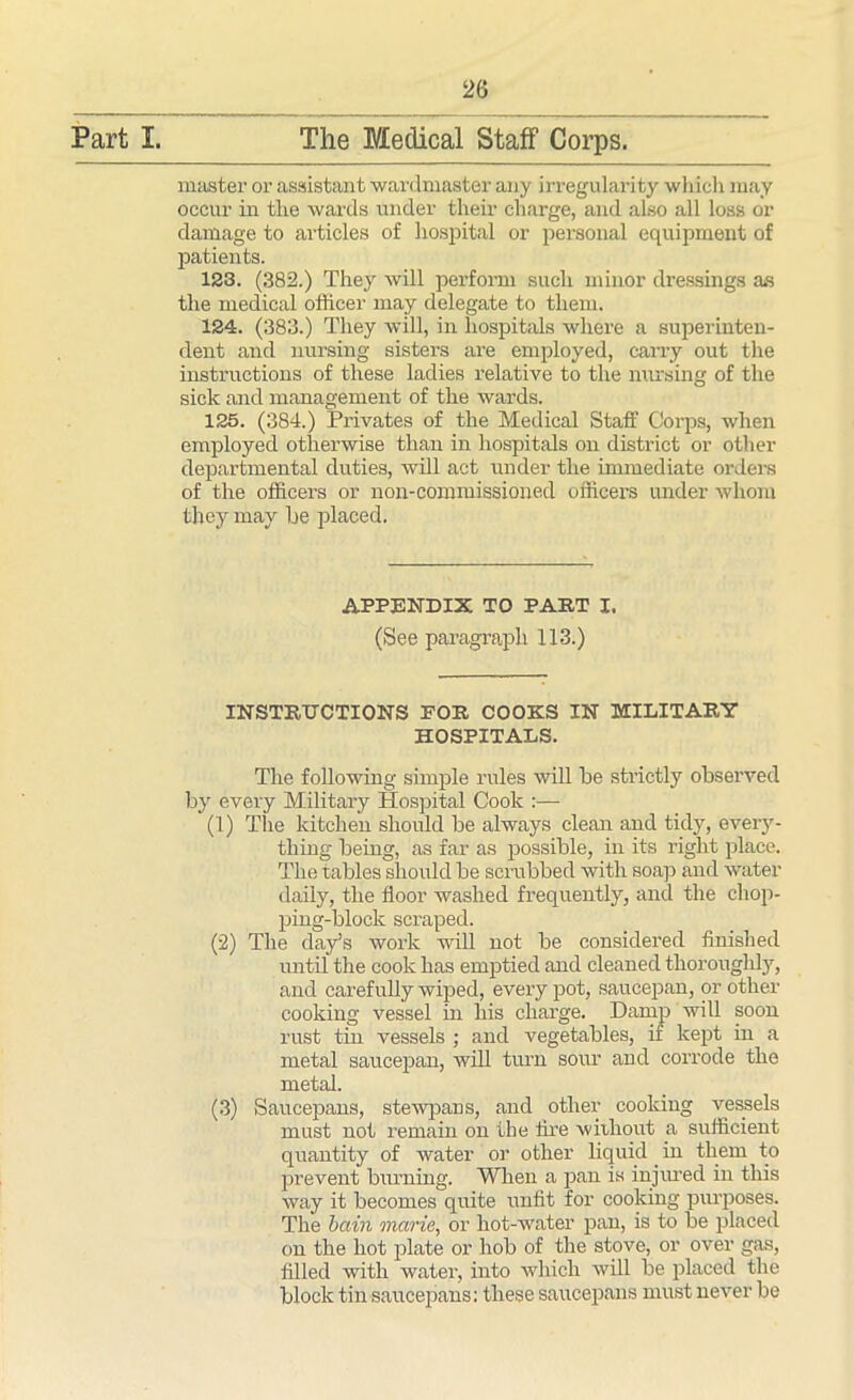 Part I. The WIeclical Staff Corps. master or assistant wardmaster any irregularity whicli may occur in tlie wards under their charge, and also all loss or damage to articles of hospital or personal equipment of patients. 123. (382.) They will perform such minor dressings as the medical officer may delegate to them. 124. (383.) They will, in hospitals where a superinten- dent and nursing sisters are employed, cany out the instructions of these ladies relative to the nursing of the sick and management of the wards. 125. (384.) Privates of the Medical Staff Corps, when employed otherwise than in hospitals on district or other departmental duties, will act under the immediate orders of the officers or non-commissioned officers under whom they may be placed. APPENDIX TO PART I. (See paragraph 113.) INSTRUCTIONS POR COOKS IN MILITARY HOSPITALS. The following simple rules will be strictly observed by every Military Hospital Cook :— (1) The kitchen should be always clean and tidy, every- thing being, as far as possible, in its right place. The tables should be scrubbed with soap and water daily, the floor washed frequently, and the chop- ping-bloclc scraped. (2) The day’s work will not be considered finished until the cook has emptied and cleaned thoroughly, and carefully wiped, every pot, saucepan, or other cooking vessel in his charge. Damp will soon rust tin vessels ; and vegetables, if kept in a metal saucepan, will turn sour and corrode the metal. (3) Saucepans, stewpans, and other cooking vessels must not remain on the fire without a sufficient quantity of water or other liquid in them to prevent burning. When a pan is injured in this way it becomes quite unfit for cooking purposes. The bain marie, or hot-water pan, is to be placed on the hot plate or hob of the stove, or over gas, filled with water, into which will be placed the block tin saucepans: these saucepans must never be