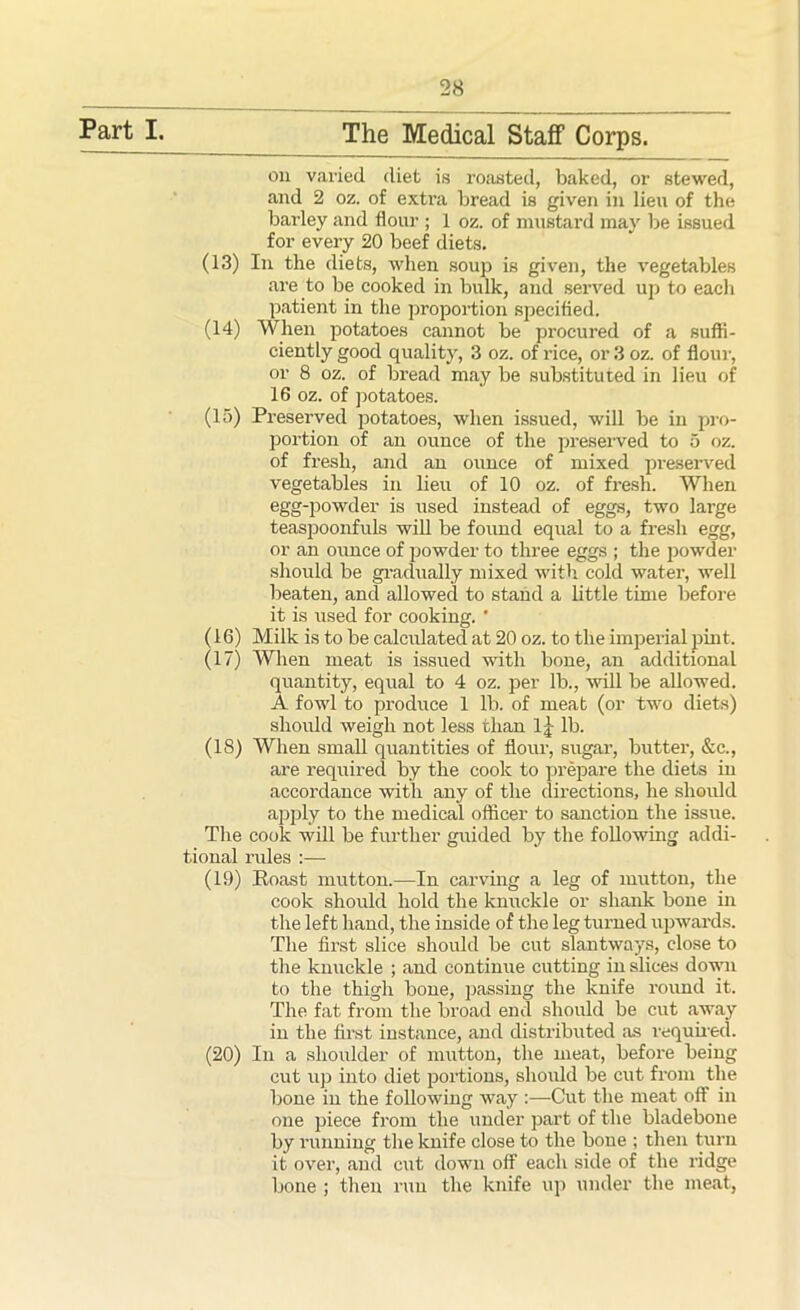 Part I. The Medical Staff Corps. on varied diet is roasted, baked, or stewed, and 2 oz. of extra bread is given in lien of the barley and flour ; 1 oz. of mustard may be issued for every 20 beef diets. (13) In the diets, when soup is given, the vegetables are to be cooked in bulk, and served up to each patient in the proportion specified. (14) When potatoes cannot be procured of a suffi- ciently good quality, 3 oz. of rice, or 3 oz. of flour, or 8 oz. of bread may be substituted in lieu of 16 oz. of potatoes. (15) Preserved potatoes, when issued, will be in pro- portion of an ounce of the preserved to 5 oz. of fresh, and an ounce of mixed preserved vegetables in lieu of 10 oz. of fresh. When egg-powder is used instead of eggs, two large teaspoonfuls will be found equal to a fresh egg, or an ounce of powder to three eggs ; the powder should be gradually mixed with cold water, well beaten, and allowed to stand a little time before it is used for cooking. ’ (16) Milk is to be calculated at 20 oz. to the imperial pint. (17) When meat is issued with bone, an additional quantity, equal to 4 oz. per lb., will be allowed. A fowl to produce 1 lb. of meat (or two diets) should weigh not less than lj lb. (18) When small quantities of flour, sugar, butter, &c., are required by the cook to prepare the diets in accordance with any of the directions, he should apply to the medical officer to sanction the issue. The cook will be further guided by the following addi- tional rules :— (19) Koast mutton.—In carving a leg of mutton, the cook should hold the knuckle or shank bone in the left hand, the inside of the leg turned upwards. The first slice should be cut slantways, close to the knuckle ; and continue cutting in slices down to the thigh bone, passing the knife round it. The fat from the broad end should be cut away in the first instance, and distributed as required. (20) In a shoulder of mutton, the meat, before being cut up into diet portions, should be cut from the bone in the following way :—Cut the meat off in one piece from the under part of the bladebone by running the knife close to the bone ; then turn it over, and cut down off each side of the ridge bone ; then run the knife up under the meat,