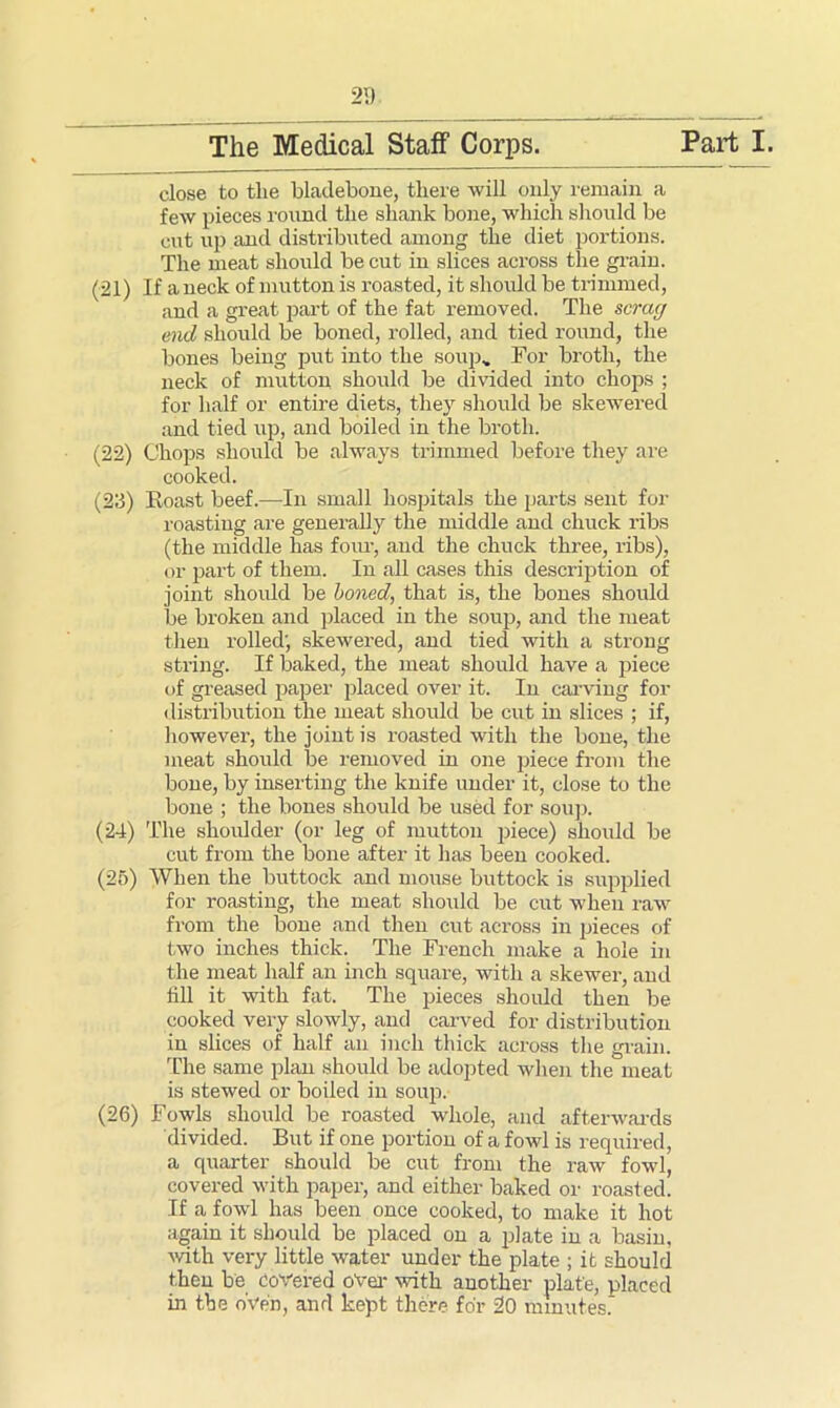 2D close to the bladebone, there will only remain a few pieces round the shank bone, which should be cut up and distributed among the diet portions. The meat should be cut in slices across the grain. (21) If a neck of mutton is roasted, it should be trimmed, and a great part of the fat removed. The scrag end should be boned, rolled, and tied round, the bones being put into the soup. For broth, the neck of mutton should be divided into chops ; for half or entire diets, they should be skewered and tied up, and boiled in the broth. (22) Chops should be always trimmed before they are cooked. (23) Eoast beef.—In small hospitals the parts sent for roasting are generally the middle and chuck l’ibs (the middle has four, and the chuck three, ribs), or part of them. In all cases this description of joint should be boned, that is, the bones should then rolled; skewered, and tied with a strong string. If baked, the meat should have a piece of greased paper placed over it. In carving for distribution the meat should be cut in slices ; if, however, the joint is roasted with the bone, the meat should be removed in one piece from the bone, by inserting the knife under it, close to the bone ; the bones should be used for soup. (24) The shoulder (or leg of mutton piece) should be cut from the bone after it has been cooked. (25) When the buttock and mouse buttock is supplied for roasting, the meat should be cut when raw from the bone and then cut across in pieces of two inches thick. The French make a hole in the meat half an inch square, with a skewer, and fill it with fat. The pieces should then be. cooked very slowly, and carved for distribution in slices of half an inch thick across the grain. The same plan should be adopted when the meat is stewed or boiled in soup. (26) Fowls should be roasted whole, and afterwards divided. But if one portion of a fowl is required, a quarter should be cut from the raw fowl, covered with paper, and either baked or roasted. If a fowl has been once cooked, to make it hot again it should be placed on a plate in a basin, with very little water under the plate ; it should then be Covered over with another plate, placed in the oVe'fi, and kept there for 20 minutes.