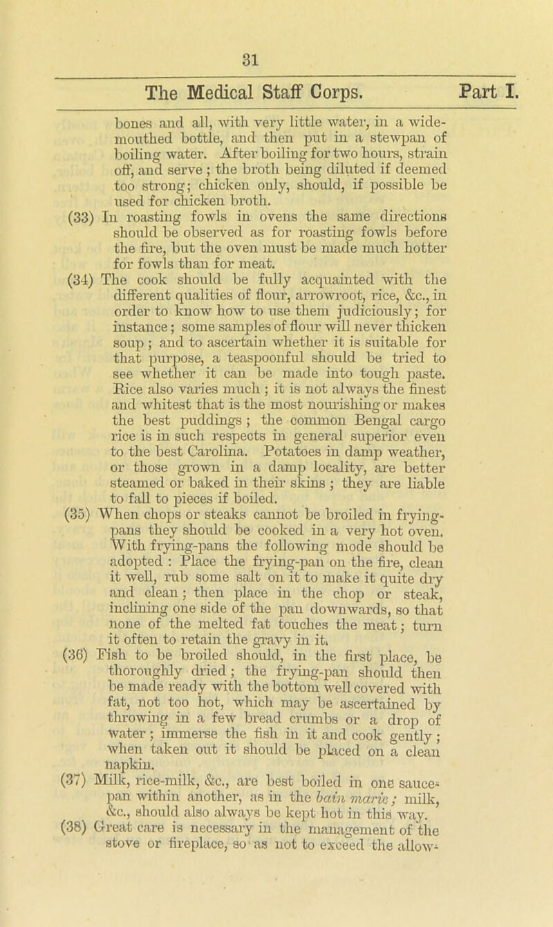 bones and all, with very little water, in a wide- boiling water. After boiling for two hours, strain off, and serve ; the broth being diluted if deemed too strong; chicken only, should, if possible be used for chicken broth. (33) In roasting fowls in ovens the same directions should be observed as for roasting fowls before the fire, but the oven must be made much hotter for fowls than for meat. (34) The cook should be fully acquainted with the different qualities of flour, arrowroot, rice, &c., in order to know how to use them judiciously; for instance; some samples of flour will never thicken soup ; and to ascertain whether it is suitable for that purpose, a teaspoonful should be tried to see whether it can be made into tough paste. It ice also varies much ; it is not always the finest and whitest that is the most nourishing or makes the best puddings ; the common Bengal cargo rice is in such respects in general superior even to the best Carolina. Potatoes in damp weather, or those grown in a damp locality, are better steamed or baked in their skins ; they are liable to fall to pieces if boiled. (35) When chops or steaks cannot be broiled in frying- pans they should be cooked in a very hot oven. With fiying-pans the following mode should bo adopted : Place the frying-pan on the fire, clean it well, rub some salt on it to make it quite dry and clean; then place in the chop or steak, inclining one side of the pan downwards, so that none of the melted fat touches the meat; turn it often to retain the gravy in it. (36) Fish to be broiled should, in the first place, be thoroughly dried ; the frying-pan should then be made ready with the bottom well covered with fat, not too hot, which may be ascertained by throwing in a few bread crumbs or a drop of water ; immerse the fish in it and cook gently ; when taken out it should be placed on a clean napkin. (37) Milk, rice-milk, &c., are best boiled in one sauce- pan within another, as in the bain mane; milk, &c., should also always be kept hot in this Avay. (38) Great care is necessary in the management of the stove or fireplace, so as not to exceed the allow-