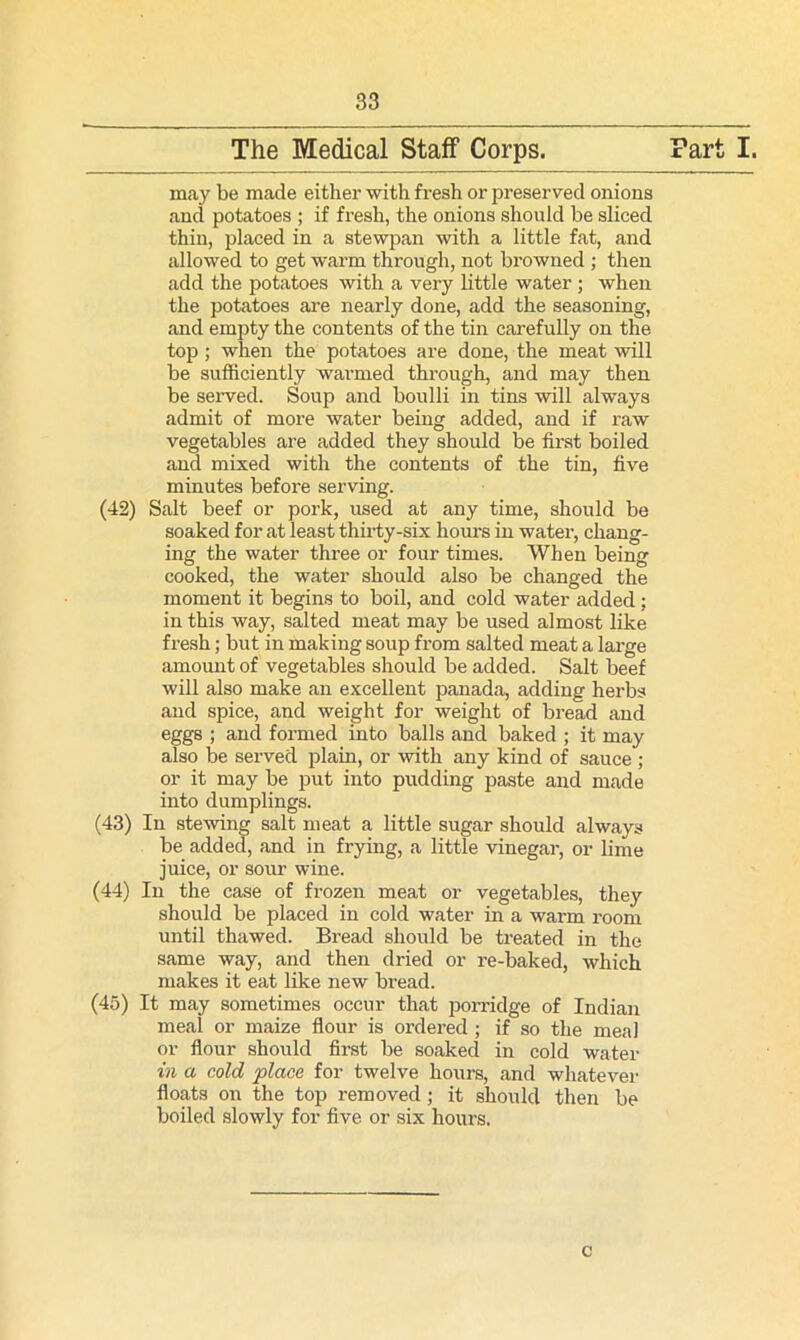 and potatoes ; if fresh, the onions should be sliced thin, placed in a stewpan with a little fat, and add the potatoes with a very little water ; when the potatoes are nearly done, add the seasoning, and empty the contents of the tin carefully on the be sufficiently warmed through, and may then be served. Soup and boulli in tins will always admit of more water being added, and if raw vegetables are added they should be first boiled and mixed with the contents of the tin, five minutes before serving. (42) Salt beef or pork, used at any time, should be soaked for at least thirty-six hours in water, chang- ing the water three or four times. When being cooked, the water should also be changed the moment it begins to boil, and cold water added; in this way, salted meat may be used almost like fresh; but in making soup from salted meat a large amount of vegetables should be added. Salt beef will also make an excellent panada, adding herbs and spice, and weight for weight of bread and eggs ; and formed into balls and baked ; it may also be served plain, or with any kind of sauce ; or it may be put into pudding paste and made into dumplings. (43) In stewing salt meat a little sugar should always be added, and in frying, a little vinegar, or lime juice, or sour wine. (44) In the case of frozen meat or vegetables, they should be placed in cold water in a warm room until thawed. Bread should be treated in the same way, and then dried or re-baked, which makes it eat like new bread. (45) It may sometimes occur that porridge of Indian meal or maize flour is ordered ; if so the meal or flour should first be soaked in cold water in a cold place for twelve hours, and whatever floats on the top removed ; it should then be boiled slowly for five or six hours. c