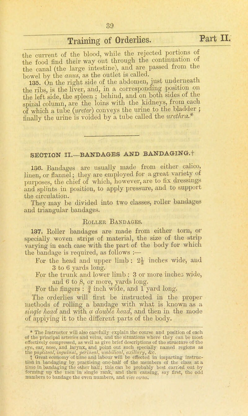 30 Training’ of Orderlies. Part II. the current of the blood, while the rejected portions of the food find their way out through the continuation of the canal (the large intestine), and are passed from the bowel by the anus, as the outlet is called. 135. On the right side of the abdomen, just underneath the ribs, is the liver, and, in a corresponding position on the left side, the spleen ; behind, and on both sides of the spinal column, are the loins with the kidneys, from each of which a tube (ureter) conveys the urine to the bladder ; finally the urine is voided by a tube called the urethra.* SECTION II.—BANDAGES AND BANDAGING. + 136. Bandages are usually made from either calico, linen, or flannel; they are employed for a great variety of purposes, the chief of which, however, are to fix dressings and splints in position, to apply pressure, and to support the circulation. They may be divided into two classes, roller bandages and triangular bandages. Holler Bandages. 137. Roller bandages are made from either torn, or specially woven strips of material, the size of the strip varying in each case with the part of the body for which the bandage is required, as follows :— For the head and upper limb : 2h inches wide, aud 3 to 6 yards long. For the trunk and lower limb : 3 or more inches wide, and 6 to ,8, or more, yards long. For the fingers : f inch wide, and 1 yard long. The orderlies will first be instructed in the proper methods of rolling a bandage with what is known as a single head and with a double head, and then in the mode of applying it to the different parts of the body. * The Instractor will also carefully explain the course and position of each of the principal arteries and veins, and the situations where they can be most effectively compressed, us well as give brief descriptions of the structure of the eye, ear, nose, and larynx, and point out such specially named regions as tile popliteal, inguinal, perineal, umbilical, axillary, &c. t Great economy of time and labour will be effected in imparting instruc- tion in bandaging by practising one-half of the members of the class, at a time in bandaging the oilier half; this can be probably best carried out by forming up the men in single rank, and then causing, say first, the odd numbers to bandage the even numbers, and vice versa.