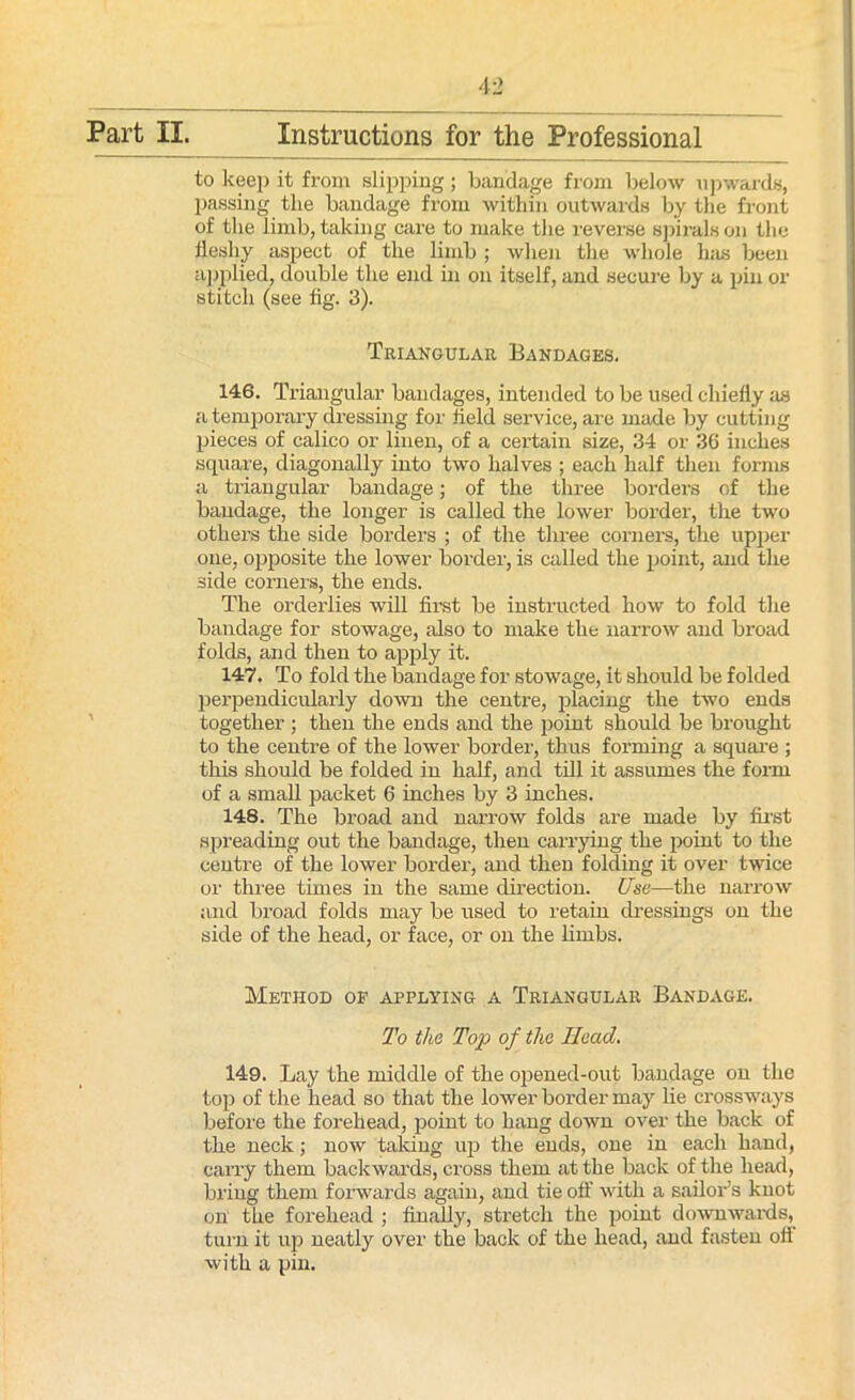 to keep it from slipping ; bandage from below upwards, passing the bandage from within outwards by the front of the limb, taking care to make the reverse spirals on the fleshy aspect of the limb ; when the whole has been applied, double the end in on itself, and secure by a pin or stitch (see fig. 3). Triangular Bandages. 146. Triangular bandages, intended to be used chiefly as a temporary dressing for field service, are made by cutting pieces of calico or linen, of a certain size, 34 or 36 inches square, diagonally into two halves ; each half then forms a triangular bandage; of the three borders of the bandage, the longer is called the lower border, the two others the side borders ; of the three corners, the upper one, opposite the lower border, is called the point, and the side corners, the ends. The orderlies will first be instructed how to fold the bandage for stowage, also to make the narrow and broad folds, and then to apply it. 147. To fold the bandage for stowage, it should be folded perpendicularly down the centre, placing the two ends together ; then the ends and the point should be brought to the centre of the lower border, thus forming a square ; this should be folded in half, and till it assumes the form of a small packet 6 inches by 3 inches. 148. The broad and narrow folds are made by first spreading out the bandage, then carrying the point to the centre of the lower border, and then folding it over twice or three times in the same direction. Use—the narrow and broad folds may be used to retain dressings on the side of the head, or face, or on the limbs. Method of applying a Triangular Bandage. To the Top of the Head. 149. Lay the middle of the opened-out bandage on the top of the head so that the lower border may lie crossways before the forehead, point to hang down over the back of the neck; now talcing up the ends, one in each hand, carry them backwards, cross them at the back of the head, bring them forwards again, and tie off with a sailor’s knot on the forehead ; finally, stretch the point downwards, turn it up neatly over the back of the head, and fasten off with a pin.