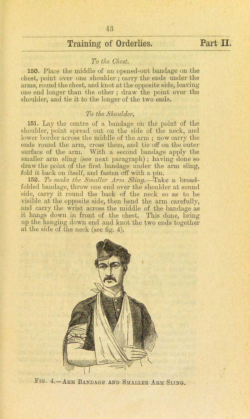Training of Orderlies. Part II. To the Chest. 150. Place the middle of an opened-out bandage on the chest, point over one shoulder ; carry the ends under the arms, round the chest, and knot at the opposite side, leaving one end longer than the other ; draw the point over the shoulder, and tie it to the longer of the two ends. To the Shoulder. 151. Lay the centre of a bandage on the point of the shoulder, point spread out on the side of the neck, and lower border across the middle of the arm ; now carry the ends round the arm, cross them, and tie off on the outer siu'face of the arm. With a second bandage apply the smaller arm sling (see next paragraph); having done so draw the point of the first bandage under the arm sling, fold it back on itself, and fasten off with a pin. 152. To make the Smaller Arm Sling.—Take a broad- folded bandage, throw one end over the shoulder at sound side, carry it round the back of the neck so as to be visible at the opposite side, then bend the arm carefully, and carry the wrist across the middle of the bandage as it hangs down in front of the chest. This done, bring up the hanging down end and knot the two ends together at the side of the neck (see fig. 4). Fig. 4.—Aim Bandage and Smallek Ann Sling.