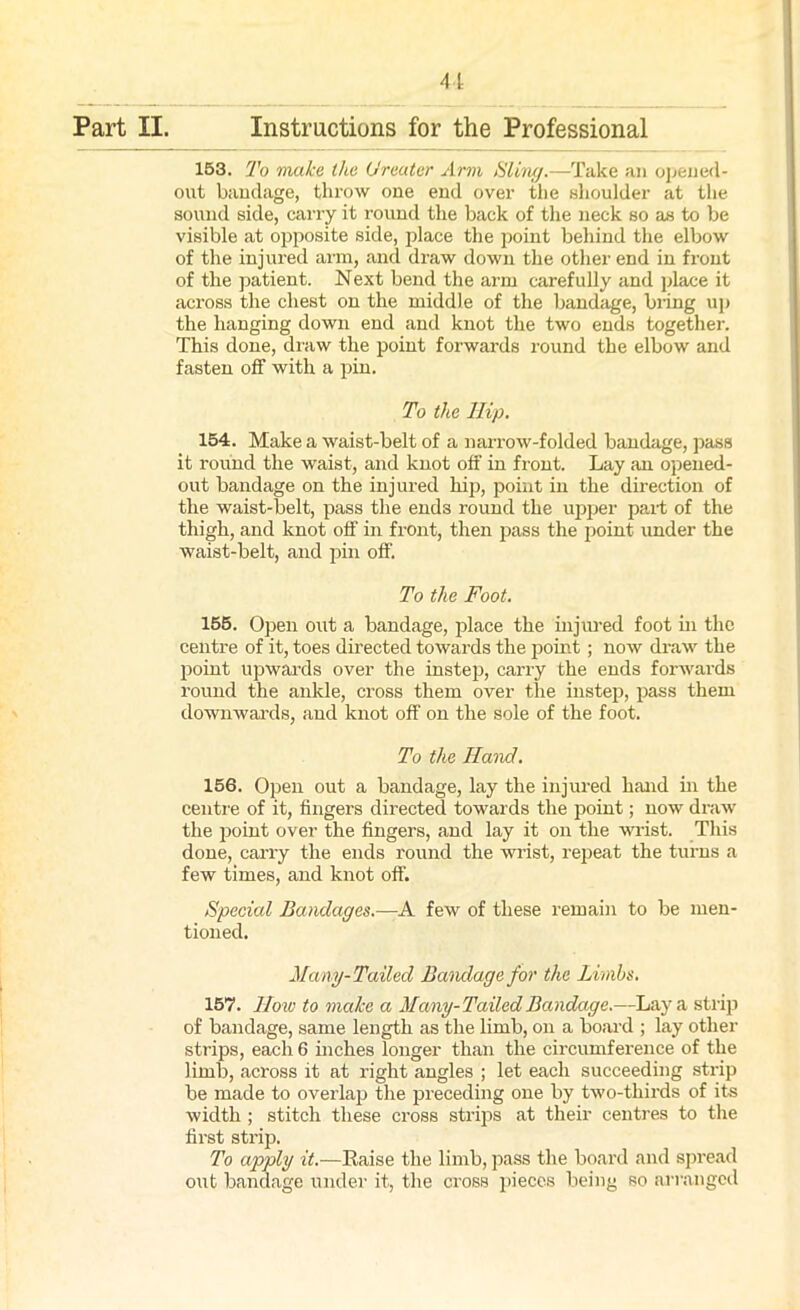 Part II. Instructions for the Professional 153. To make the Greater Arm Sling.—Take an opened- out bandage, throw one end over the shoulder at the sound side, carry it round the back of the neck so as to be visible at opposite side, place the point behind the elbow of the injured arm, and draw down the other end in front of the patient. Next bend the arm carefully and place it across the chest on the middle of the bandage, bring up the hanging down end and knot the two ends together. This done, draw the point forwards round the elbow and fasten off with a pin. To the Hip. 154. Make a waist-belt of a narrow-folded bandage, pass it round the waist, and knot off in front. Lay an opened- out bandage on the injured hip, point in the direction of the waist-belt, pass the ends round the upper paid of the thigh, and knot off in front, then pass the point under the waist-belt, and pin off. To the Foot. 155. Open out a bandage, place the injured foot in the centre of it, toes directed towards the point; now draw the point upwards over the instep, carry the ends forwards round the ankle, cross them over the instep, pass them downwards, and knot off on the sole of the foot. To the Hand. 156. Open out a bandage, lay the injured hand in the centre of it, fingers directed towards the point; now draw the point over the fingers, and lay it on the wrist. This done, carry the ends round the wrist, repeat the turns a few times, and knot off. Special Bandages.—A few of these remain to be men- tioned. Many-Tailed Bandage for the Limbs. 157. 1low to make a Many- Tailed Bandage.—Lay a strip of bandage, same length as the limb, on a board ; lay other strips, each 6 inches longer than the circumference of the limb, across it at right angles ; let each succeeding strip be made to overlap the preceding one by two-thirds of its width ; stitch these cross strips at their centres to the first strip. To apply it.—Raise the limb, pass the board and spread out bandage under it, the cross pieces being so arranged