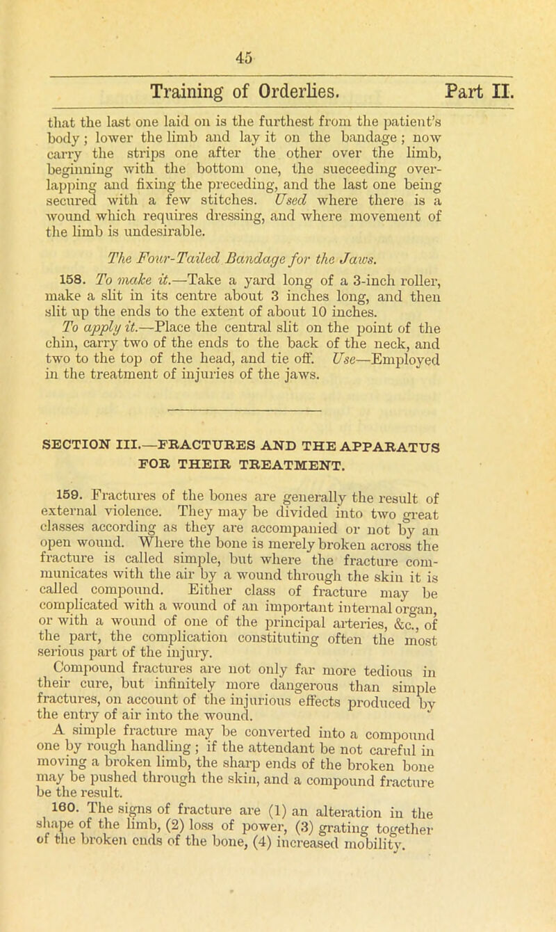 that the last one laid on is the furthest from the patient’s body; lower the limb and lay it on the bandage ; now carry the strips one after the other over the limb, beginning with the bottom one, the succeeding over- lapping and fixing the preceding, and the last one being secured with a few stitches. Used where there is a wound which requires dressing, and where movement of the limb is undesirable. The Four-Tailed Bandage for the Jaivs. 158. To make it.—Take a yard long of a 3-inch roller, make a slit in its centre about 3 inches long, and then slit up the ends to the extent of about 10 inches. To apply it.—Place the central slit on the point of the chin, carry two of the ends to the back of the neck, and two to the top of the head, and tie off. Use—Employed in the treatment of injuries of the jaws. SECTION III—FRACTURES AND THE APPARATUS FOR THEIR TREATMENT. 159. Fractures of the bones are generally the result of external violence. They may be divided into two great classes according as they are accompanied or not by an open wound. Where the bone is merely broken across the fracture is called simple, but where the fracture com- municates with the air by a wound through the skin it is called compound. Either class of fracture may be complicated with a wound of an important internal organ, or with a wound of one of the principal arteries, &cT, of the part, the complication constituting often the most serious part of the injury. Compound fractures are not only far more tedious in their cure, but infinitely more dangerous than simple fractures, on account of the injurious effects produced by the entry of air into the wound. A simple fracture may be converted into a compound one by rough handling ; if the attendant be not careful in moving a broken limb, the sharp ends of the broken bone may be pushed through the skin, and a compound fracture be the result. 160. The signs of fracture are (1) an alteration in the shape of the limb, (2) loss of power, (3) grating together of the broken ends of the bone, (4) increased mobility.