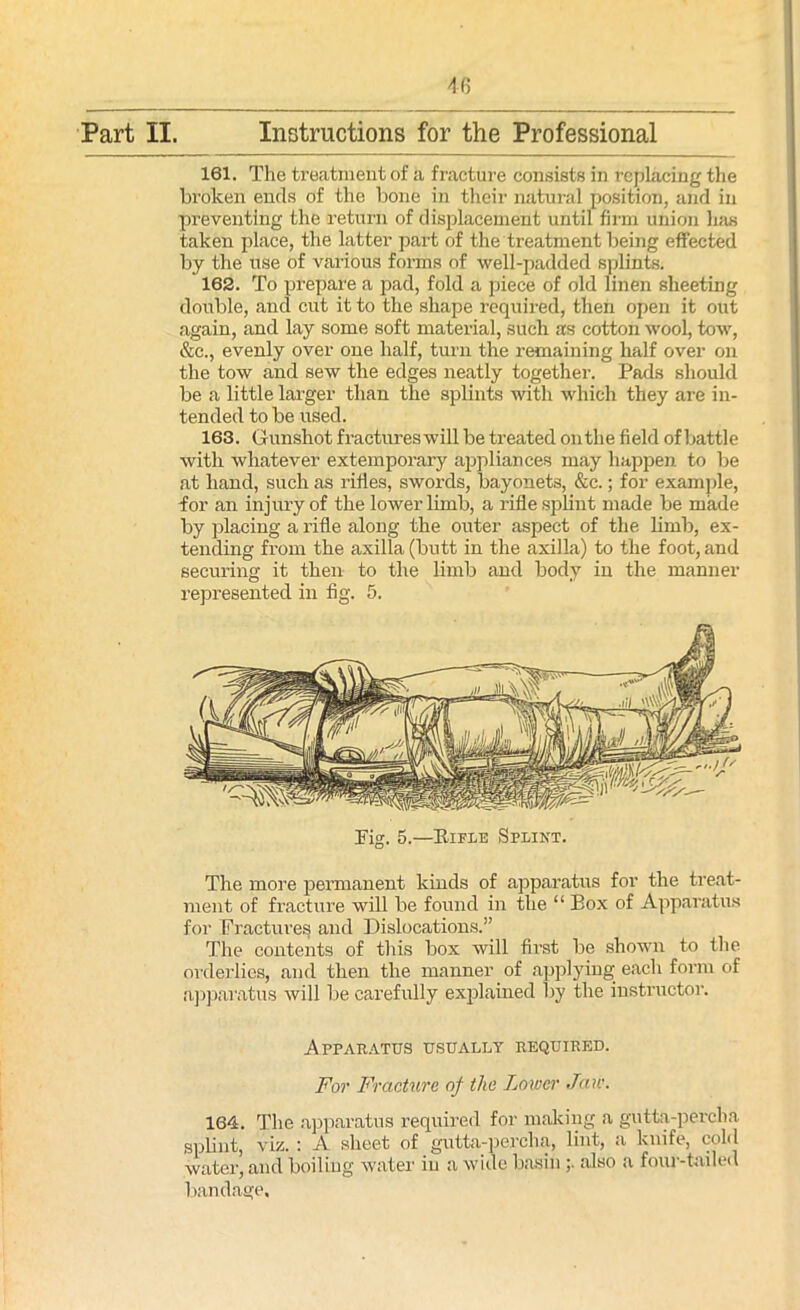 161. The treatment of a fracture consists in replacing the broken ends of the bone in their natural position, and in preventing the return of displacement until firm union Inis taken place, the latter part of the treatment being effected by the use of various forms of well-padded splints. 162. To prepare a pad, fold a piece of old linen sheeting double, and cut it to the shape required, then open it out again, and lay some soft material, such as cotton wool, tow, &c., evenly over one half, turn the remaining half over on the tow and sew the edges neatly together. Pads should be a little larger than the splints with which they are in- tended to be used. 163. Gunshot fractureswill be treated outlie field of battle with whatever extemporary appliances may happen to be at hand, such as rifles, swords, bayonets, &c.; for example, for an injury of the lower limb, a rifle splint made be made by placing a rifle along the outer aspect of the limb, ex- tending from the axilla (butt in the axilla) to the foot, and securing it then to the limb and body in the manner represented in fig. 5. Pig. 5.—Pa flu Splint. The more permanent kinds of apparatus for the treat- ment of fracture will be found in the “ Box of Apparatus for Fractures and Dislocations.” The contents of this box will first be shown to the orderlies, and then the manner of applying each form of apparatus will be carefully explained by the instructor. Apparatus usually required. For Fracture of the Lower Jaw. 164. The apparatus required for making a gutta-percha splint, viz. : A sheet of gutta-percha, lint, a knife, cold water, and boiling water in a wide basin also a four-tailed bandage.