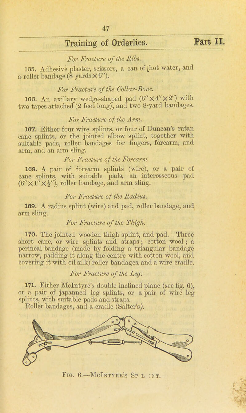 Training’ of Orderlies. Part II. For Fracture of the Ribs. 165. Adhesive plaster, scissors, a can of ^hot water, and a roller bandage (8 yards X 6). For Fracture of the Collar-Bone. 166. An axillary wedge-shaped pad (6X4X2) with two tapes attached (2 feet long), and two 8-yard bandages. For Fracture of the Arm. 167. Either four wire splints, or four of Duncan’s ratan cane splints, or the jointed elbow splint, together with suitable pads, roller bandages for fingers, forearm, and arm, and an arm sling. For Fracture of the Forearm 168. A pair of forearm splints (wire), or a pair of cane splints, with suitable pads, an interosseous pad (6xlxi), roller bandage, and arm sling. For Fracture of the Radim. 169. A radius splint (wire) and pad, roller bandage, and arm sling. For Fracture of the Thigh. 170. The jointed wooden thigh splint, and pad. Three short cane, or wire splints and straps ; cotton wool ; a perineal bandage (made by folding a triangular bandage narrow, padding it along the centre with cotton wool, and covering it with oil silk) roller bandages, and a wire cradle. For Fracture of the Leg. 171. Either McIntyre’s double inclined plane (see fig. 6), or a pair of japanned leg splints, or a pair of wire leg splints, with suitable pads and straps. Boiler bandages, and a cradle (Salter’s). C ■-> a A.:: Fig. 6.—McIntyre’s Sr l ut.