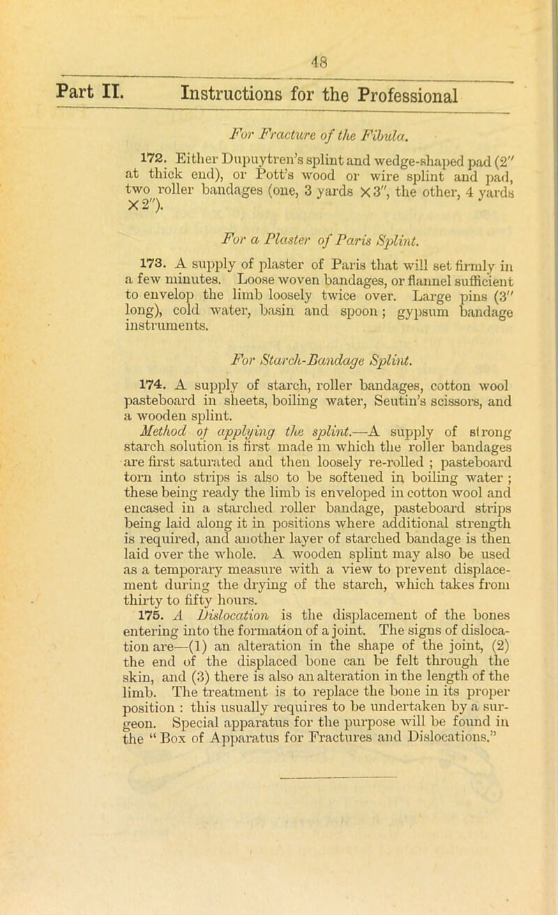 For Fracture of the Fibula. 172. Either Dupuytren’s splint and wedge-shaped pad (2 at thick end), or Pott’s wood or wire splint and pad, two roller bandages (one, 3 yards x3, the other, 4 yards For a Plaster of Paris Splint. 173. A supply of plaster of Paris that will set firmly in a few minutes. Loose woven bandages, or flannel sufficient to envelop the limb loosely twice over. Large pins (3 long), cold water, basin and spoon; gypsum bandage instruments. For Starch-Bandage Splint. 174. A supply of starch, roller bandages, cotton wool pasteboard in sheets, boiling water, Seutin’s scissors, and a wooden splint. Method of applying the splint.—A supply of strong starch solution is first made m which the roller bandages are first saturated and then loosely re-rolled ; pasteboard torn into strips is also to be softened in boiling water ; these being ready the limb is enveloped in cotton wool and encased in a starched roller bandage, pasteboard sti'ips being laid along it in positions where additional strength is required, and another layer of starched bandage is then laid over the whole. A wooden splint may also be used as a temporary measure with a view to prevent displace- ment during the drying of the starch, which takes from thirty to fifty hours. 175. A Dislocation is the displacement of the bones entering into the formation of a joint. The signs of disloca- tion are—(1) an alteration in the shape of the joint, (2) the end of the displaced bone can be felt through the skin, and (3) there is also an alteration in the length of the limb. The treatment is to replace the bone in its proper position : this usually requires to be undertaken by a sur- geon. Special apparatus for the purpose will be found in the “ Box of Apparatus for Fractures and Dislocations.”