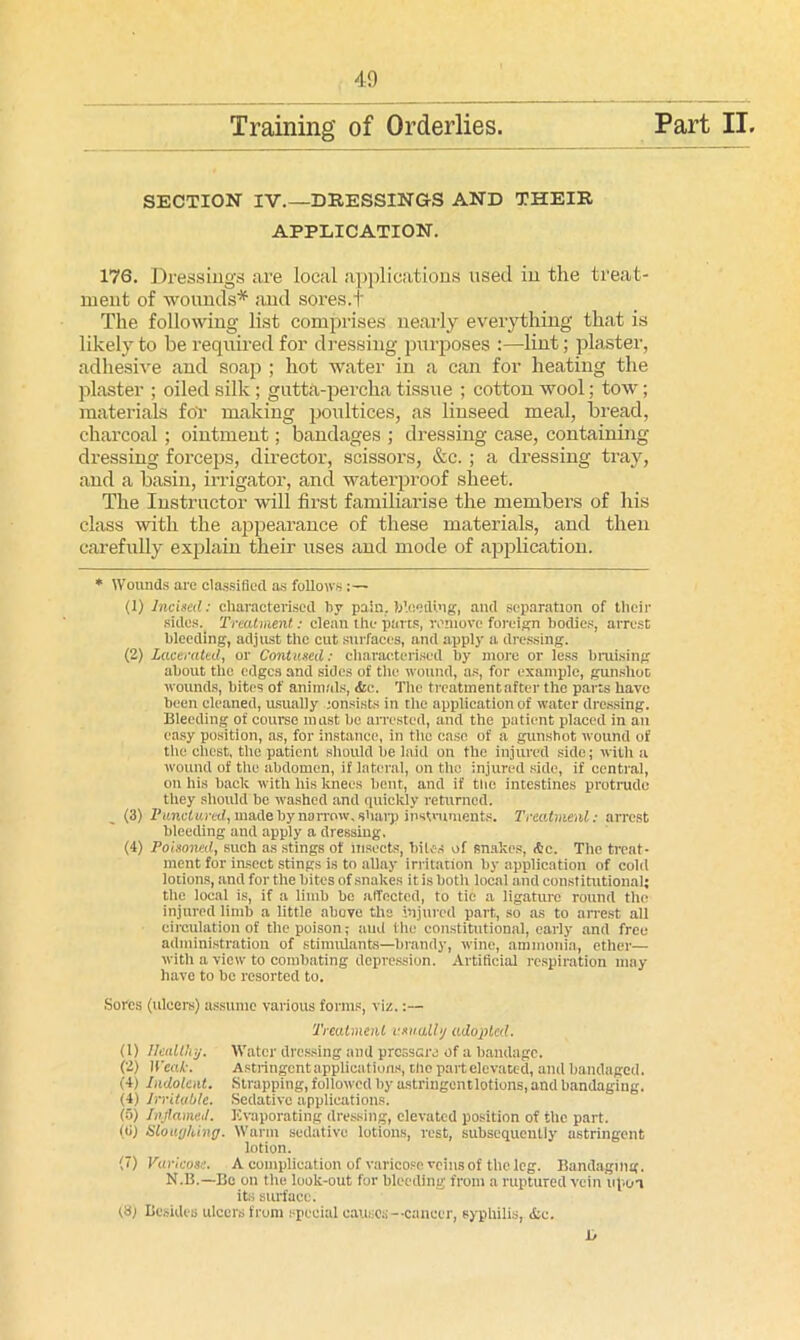 APPLICATION. 176. Dressings are local applications used in the treat- ment of wounds* and sores.t The following list comprises nearly everything that is likely to be required for dressing purposes :—lint; plaster, adhesive and soap ; hot water in a can for heating the plaster ; oiled silk; gutta-percha tissue ; cottonwool; tow; materials for making poultices, as linseed meal, bread, charcoal ; ointment; bandages ; dressing case, containing dressing forceps, director, scissors, &c. ; a dressing tray, and a basin, irrigator, and waterproof sheet. The Instructor will first familiarise the members of his class with the appearance of these materials, and then carefully explain their uses and mode of application. * Wounds are classified as follows:— (1) Incised: characterised by pain, bleeding, and separation of their sides.. Treatment: clean the parts, remove foreign bodies, arrest bleeding, adjust the cut surfaces, and apply a dressing. (2) Lacerated, or Contused: characterised by more or less bruising about tlie edges and sides of the wound, as, for example, gunshot wounds, bites of animals, <Sce. The treatment after the parts have been cleaned, usually :onsists in the application of water dressing. Bleeding of course must he arrested, and the patient placed in an easy position, as, for instance, in tire ease of a gunshot wound of tire chest, the patient should he laid on the injured side; with a wound of the abdomen, if lateral, on the injured side, if central, on his back with his knees bent, and if the intestines protrude they should be washed and quickly returned. (3) Punctured, made by narrow, sharp instruments. Treatment: arrest bleeding and apply a dressing. (4) Poisoned, such as stings of insects, biles of snakes, &c. The treat- ment for insect stings is to allay irritation by application of cold lotions, and for the bites of snakes it is both local and constitutional; the local is, if a limb bo affected, to tie a ligature round the injured limb a little above the injured part, so as to arrest all circulation of the poison; and the constitutional, early and free administration of stimulants—brandy, wine, ammonia, ether— with a view to combating depression. Artificial respiration may have to be resorted to. Sores (ulcers) assume various forms, viz.;— Treatment usually adopted. (1) Healthy. Water dressing and pressure of a bandage. (2) Weak. Astringent applications, the part elevated, and bandaged. (4) Indolent. Strapping, followed by astringcntlotions, and bandaging. (4) Irritable. Sedative applications. (a) Inflamed. Evaporating dressing, elevated position of the part. (ti) Sloughing. Warm sedative lotions, rest, subsequently astringent lotion. (7) Varicose. A complication of varicose veins of the leg. Bandaging. N.B.—Be on the look-out for bleeding from a ruptured vein upon its surface. (8; Besides ulcers from special causos—cancer, syphilis, <fcc. 1>