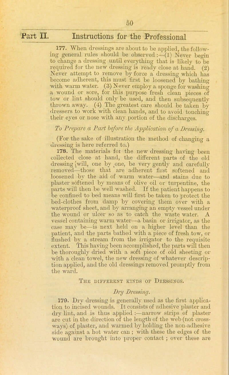 177. When dressings are about to be applied, the follow- ing general rules should be observed:—(1) Never begin to change a dressing until everything that is likely to be required for the new dressing is ready close at hand. (2) Never attempt to remove by force a dressing which has become adherent, this must first be loosened by bathing with warm water. (3) Never employ a sponge for washing a wound or sore, for this purpose fresh clean pieces of tow or lint should only be used, and then subsequently thrown away. (4) The greatest care should be taken by dressers to work with clean hands, and to avoid touching their eyes or nose with any portion of the discharges. To Prepare a Part before the Application of a Dressing. (For the sake of illustration the method of changing a dressing is here referred to.) 178. The materials for the new dressing having been collected close at hand, the different parts of the old dressing [will, one by pme, be very gently and carefully removed—those that are adherent fust softened and loosened by the aid of Avarm Avater—and stains due to plaster softened by means of olive oil or turpentine, the parts will then be Avell washed. If the patient happens to be confined to bed means Avill first be taken to protect the bed-clothes from damp by covering them over with a waterproof sheet, and by arranging an empty vessel under the wound or ulcer so as to catch the waste water. A vessel containing warm Avater—a basin or irrigator, as the case may be—is next held on a higher level than the patient, and the parts bathed Avith a piece of fresh toAv, or flushed by a stream from the irrigator to the requisite extent. This having been accomplished, the parts Avill then be thoroughly dried with a soft piece of old sheeting or Avith a clean toAvel, the new dressing of whatever descrip- tion applied, and the old dressings removed promptly from the ward. The different kinds of Dressings. Dry Dressing. 179. Dry dressing is generally used as the first applica- tion to incised Avounds. It consists of adhesive plaster and dry lint, and is thus applied :—narrow strips of plaster are cut in the direction of the length of the Aveb (not cross- ways) of plaster, and warmed by holding the nou-adliesive side against a hot Avater can ; Avith these the edges of the Wound are brought into proper contact ; over these are