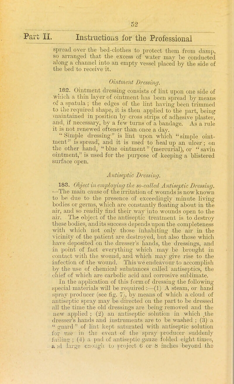 Part II. Instructions for the Professional spread over the bed-clotlies to protect them from damp, so arranged that the excess of water may be conducted along a channel into an empty vessel placed by the side of the bed to receive it. Ointment Dressing. 182. Ointment dressing consists of lint upon one side of Winch a thin layer of ointment lias been spread by means a spatula; the edges of the lint having been trimmed to the required shape, it is then applied to the part, being maintained in position by cross strips of adhesive plaster, and, if necessary, by a few turns of a bandage. As a rule it is not renewed often er than once a day. “ Simple dressing ” is lint upon which “ simple oint- ment-” is spread, and it is used to heal up an ulcer; on the other hand, “ blue ointment ” (mercurial), or “ savin ointment,” is used for the purpose of keeping a blistered surface open. Antiseptic Dressing. 183. Object in employing the so-called Antiseptic Dressing. ■—The maiu cause of the irritation of wounds is now known to be due to the presence of exceedingly minute living bodies or germs, which are constantly floating about in the air, and so readily find their way into wounds open to the air. The object of the antiseptic treatment is to destroy these bodies, audits success depends upon the completeness with which not only those inhabiting the air in the vicinity of the patient are destroyed, but also those which have deposited on the dresser’s hands, the dressings, and in point of fact everything which may be brought in contact with the wound, and which may give rise to the infection of the wound. This we endeavour to accomplish by the use of chemical- substances called antiseptics, the chief of which are carbolic acid and corrosive sublimate. In the application of this form of dressing the following- special materials will be required :—(1) A steam, or hand spray producer (see fig. 7), by means of which a cloud of antiseptic spray may be directed on the part to be dressed all the time the old dressings are being removed and the new applied ; (2) an antiseptic solution in which .the dresser’s hands and instruments are to be washed ; (3) a “ guard ” of lint kept saturated with antiseptic solution for use in the event of the spray producer suddenly failing; (4) a pad of antiseptic gauze folded eight times, a id large enough to project 6 or 8 inches beyond the
