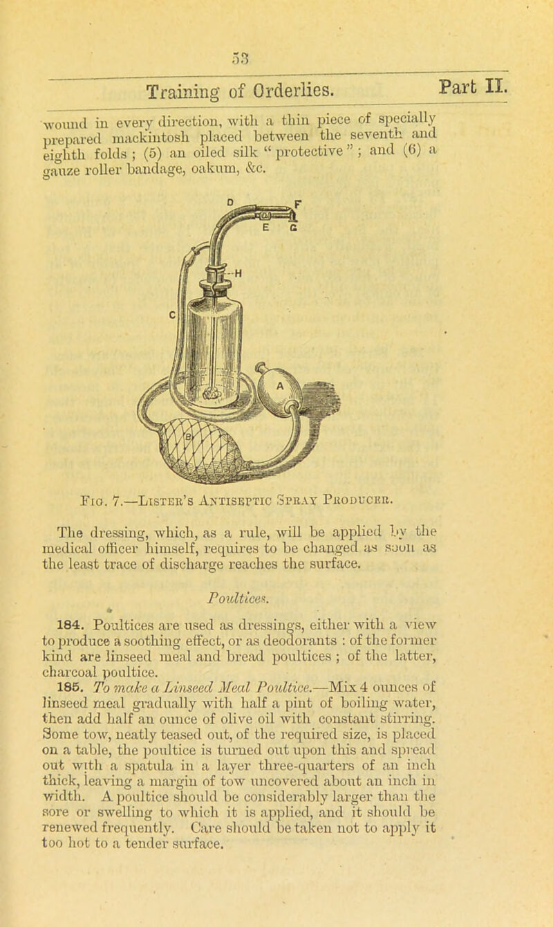 wound in every direction, witli a thin piece of specially prepared mackintosh placed between the seventh and eighth folds ; (5) an oiled silk “ protective ” ; and (6) a jrauze roller bandage, oakum, &c. O Fio. 7.—Lister’s Antiseptic Spray Producer. The dressing, which, as a rule, will be applied by the medical officer himself, requires to be changed as soon as the least trace of discharge reaches the surface. 184. Poultices are used as dressings, either with a view to produce a soothing effect, or as deodorants : of the former kind are linseed meal and bread poultices ; of the latter, charcoal poultice. 185. To make a Linseed Meal Poultice.—Mix 4 ounces of linseed meal gradually with half a pint of boiling water, then add half an ounce of olive oil with constant stirring. Some tow, neatly teased out, of the required size, is placed on a table, the poultice is turned out upon this and spread out with a spatula in a layer three-quarters of an inch thick, leaving a margin of tow uncovered about an inch in width. A poultice should be considerably larger than the sore or swelling to Avliich it is applied, and it should be renewed frequently. Care should be taken not to apply it too hot to a tender surface. d ^y_. .. . r Poultices.