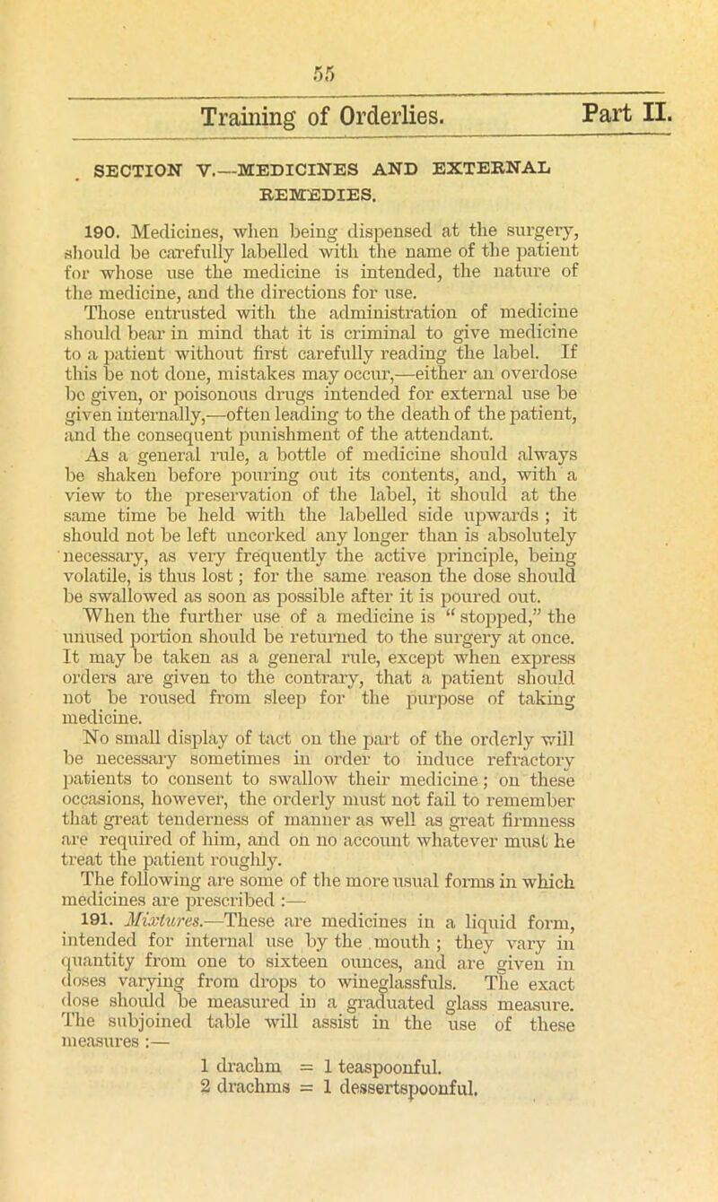 SECTION V.—MEDICINES AND EXTERNAL REMEDIES. 190. Medicines, when being dispensed at the surgery, should be carefully labelled with the name of the patient for whose use the medicine is intended, the nature of the medicine, and the directions for use. Those entrusted with the administration of medicine should bear in mind that it is criminal to give medicine to a patient without first carefully reading the label. If this be not done, mistakes may occur,—either an overdose be given, or poisonous drugs intended for external use be given internally,—often leading to the death of the patient, and the consequent punishment of the attendant. As a general rule, a bottle of medicine should always be shaken before pouring out its contents, and, with a view to the preservation of the label, it should at the same time be held with the labelled side upwards ; it should not be left uncorked any longer than is absolutely necessary, as very frequently the active principle, being volatile, is thus lost; for the same reason the dose should be swallowed as soon as possible after it is poured out. When the further use of a medicine is “ stopped,” the unused portion should be returned to the surgery at once. It may be taken as a general rule, except when express orders are given to the contrary, that a patient should not be roused from sleep for the purpose of taking medicine. No small display of tact on the part of the orderly will be necessary sometimes in order to induce refractory patients to consent to swallow their medicine; on these occasions, however, the orderly must not fail to remember that great tenderness of manner as well as great firmness are required of him, and on no account whatever must he treat the patient roughly. The following are some of the more usual forms in which medicines are prescribed :— 191. Mixtures.—These are medicines in a liquid form, intended for internal use by the . mouth ; they vary in quantity from one to sixteen ounces, and are given in doses varying from drops to wineglassfuls. The exact dose should be measured in a graduated glass measure. The subjoined table will assist in the use of these measures :— 1 drachm = 1 teaspoonful. 2 drachms = 1 dessertspoonful.