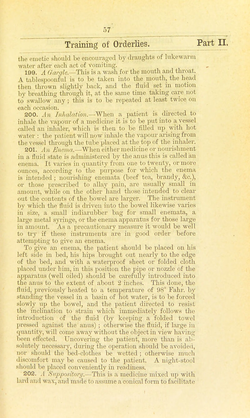 Training of Orderlies. Part II, the emetic should be encouraged by draughts of lukewarm water after each act of vomiting. 199. A Gargle.—This is a wash for the mouth and throat. A tablesjjoonful is to be taken into the mouth., the head then thrown slightly back, and the fluid set in motion by breathing through it, at the same time taking care not to swallow any; this is to be repeated at least twice on each occasion. 200. An Inhalation.—When a patient is directed to inhale the vapour of a medicine it is to be put into a vessel called an inhaler, which is then to be filled up with hot water : the patient will now inhale the vapour arising from the vessel through the tube placed at the top of the inhaler. 201. An Enema.—When either medicine or nourishment in a fluid state is administered by the anus this is called an enema. It varies in quantity from one to twenty, ormore ounces, according to the purpose for which the enema is intended; nourishing enemata (beef tea, brandy, &c.), or those prescribed to allay pain, are usually small in amount, while on the other hand those intended to clear out the contents of the bowel are larger. The instrument by which the fluid is driven into the bowel likewise varies in size, a small indiarubber bag for small enemata, a large metal syringe, or the enema apparatus for those large in amount. As a precautionary measure it would be well to try if these instruments are in good order before attempting to give an enema. To give an enema, the patient should be placed on his left side in bed, his hips brought out nearly to the edge of the bed, and with a waterproof sheet or folded cloth placed under him, in this position the pipe or nozzle of the apparatus (well oiled) should be carefully introduced into the anus to the extent of about 2 inches. This done, the fluid, previously heated to a temperature of 98° Fahr. by standing the vessel in a basin of hot water, is to be forced slowly up the bowel, and the patient directed to resist the inclination to strain which immediately follows the introduction of the fluid (by keeping a folded towel pressed against the anus) ; otherwise the fluid, if large in quantity, will come away without the object in view having- been effected. Uncovering the patient, more than is ab- solutely necessary, during the operation should be avoided, nor should the bed-clothes be wetted ; otherwise much discomfort may be caused to the patient. A night-stool should be placed conveniently in readiness. 202. .1 Suppository.—This is a medicine mixed up with lard and wax, and made to assume a conical form to facilitate