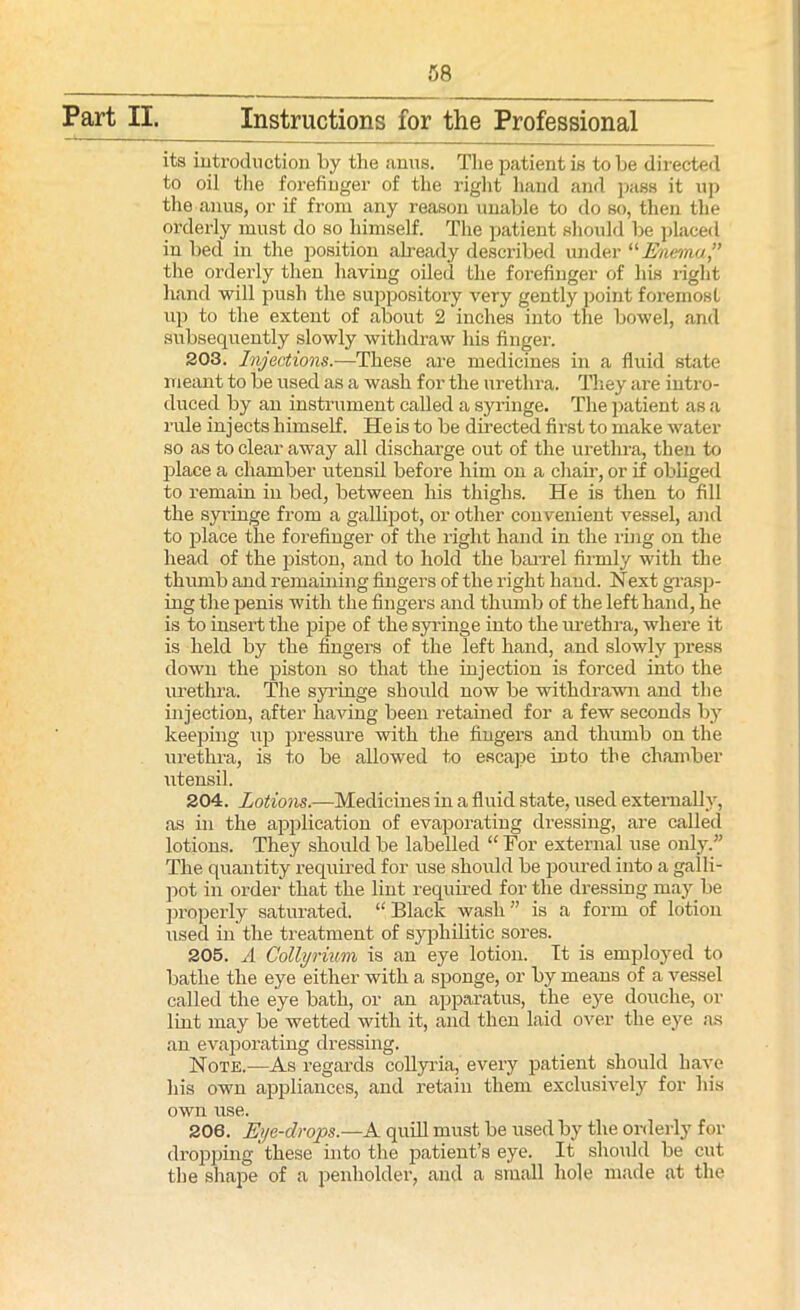 Part II. Instructions for the Professional its introduction by the anus. The patient is to be directed to oil the forefinger of the right hand and pass it up the anus, or if from any reason unable to do so, then the orderly must do so himself. The patient should be placed in bed in the position already described under “ Enema,” the orderly then having oiled the forefinger of his right hand will push the suppository very gently point foremost up to the extent of about 2 inches into the bowel, and subsequently slowly withdraw his finger. 203. Injections.—These are medicines in a fluid state meant to be used as a wash for the urethra. They are intro- duced by an instrument called a syringe. The patient as a rule inj ects himself. He is to be directed first to make water so as to clear away all discharge out of the urethra, then to place a chamber utensil before him on a chan-, or if obliged to remain in bed, between his thighs. He is then to fill the syringe from a gallipot, or other convenient vessel, and to place the forefinger of the right hand in the ring on the head of the piston, and to hold the barrel firmly with the thumb and remaining fingers of the right hand. Next grasp- ing the penis with the fingers and thumb of the left hand, he is to insert the pipe of the syringe into the urethra, where it is held by the fingers of the left hand, and slowly press down the piston so that the injection is forced into the urethra. The syringe should now be withdrawn and the injection, after having been retained for a few seconds by keeping up pressure with the fingers and thumb on the urethra, is to be allowed to escape into the chamber utensil. 204. Lotions.—Medicines in a fluid state, used externally, as in the application of evaporating dressing, are called lotions. They should be labelled “ For external use only. The quantity required for use should be poured into a galli- pot in order that the lint required for the dressing may be properly saturated. “ Black wash ” is a form of lotion used in the treatment of syphilitic sores. 205. A Collyriim is an eye lotion. It is employed to bathe the eye either with a sponge, or by means of a vessel called the eye bath, or an apparatus, the eye douche, or lint may be wetted with it, and then laid over the eye as an evaporating dressing. Note.—As regards collyria, every patient should have his own appliances, and retain them exclusively for his own use. 206. Eye-drops.—A. quill must be used by the orderly for dropping these into the patient’s eye. It should be cut the shape of a penholder, and a small hole made at the