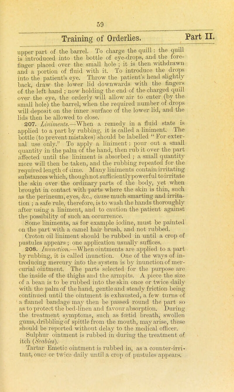 Training’ of Orderlies. Part II. upper part of the barrel. To charge the quill: the quill is introduced into the bottle of eye-drops, and the fore- finger placed over the small hole ; it is then withdrawn and a portion of fluid with it. To introduce the drops into the patient’s eye. Throw the patient’s head slightly back, draw the lower lid downwards with the fingers of the left hand ; now holding the end of the charged quill over the eye, the orderly will allow air to enter (by the small hole) the barrel, when the required number of drops will deposit on the inner surface of the lower lid, and the lids then be allowed to close. 207. Liniments.—When a remedy in a fluid state is applied to a part by rubbing, it is called a liniment. The bottle (to prevent mistakes) should be labelled “ For exter- nal use only.” To apply a liniment: pour out a small quantity in the palm of the hand, then rub it over the part affected until the liniment is absorbed ; a small quantity more will then be taken, and the rubbing repeated for the required length of oime. Many liniments contain irritating substances which, thoughnot suflficientlypowerful to irritate the skin over the ordinary parts of the body, yet when brought in contact with parts where the skin is thin, such as the perineum, eyes, &c., cause much smarting and irrita- tion ; a safe rule, therefore, is to wash the hands thoroughly after using a liniment, and to caution the patient against the possibility of such an occurrence. Some liniments, as for example iodine, must be painted on the part with a camel hair brush, and not rubbed. Croton oil liniment should be rubbed in until a crop of pustules appears ; one application usually suffices. 208. Inunction.—When ointments are applied to a part by rubbing, it is called inunction. One of the ways of in- troducing mercury into the system is by inunction of mer- curial ointment. The parts selected for the purpose are the inside of the thighs and the armpits. A piece the size of a bean is to be rubbed into the skin once or twice daily with the palm of the hand, gentle and steady friction being continued until the ointment is exhausted, a few turns of a flannel bandage may then be passed round the part so as to protect the bed-linen and favour absorption. During the treatment symptoms, such as foetid breath, swollen gums, dribbling of spittle from the mouth, may arise, these should be reported without delay to the medical officer. Sulphur ointment is rubbed in during the treatment of itch (Scabies). Tartar Emetic ointment is rubbed in, as a counter-irri- tant, ones or twice daily until a crop of pustules appears.