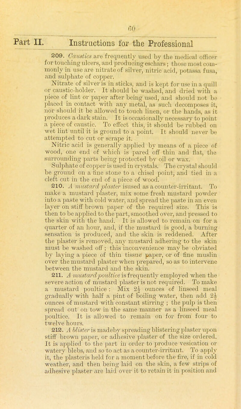 f>0 209. Caustics are frequently used by the medical officer for touching ulcers, and producing eschars; those most com- monly in use are nitrate of silver, nitric acid, potassa fusa, and sulphate of copper. Nitrate of silver is in sticks, and is kept for use in a quill or caustic-holder. It should be washed, and dried with a piece of lint or paper after being used, and should not be placed in contact with any metal, as such decomposes it, nor should it be allowed to touch linen, or the hands, as it produces a dark stain. It is occasionally necessary to point a piece of caustic. To effect this, it should be rubbed on wet lint until it is ground to a point. It should never be attempted to cut or scrape it. Nitric acid is generally applied by means of a piece of wood, one end of which is pared off thin and Hat, the surrounding parts being protected by oil or wax. Sulphate of copper is used in crystals. The crystal should be ground on a line stone to a chisel point, and tied in a cleft cut in the end of a piece of wood. 210. A mustard 'plaster isused as a counter-irritant. To make a mustard plaster, mix some fresh mustard powder into a paste with cold water, and spread the paste in an even layer on stiff brown paper of the required size. This is then to be applied to the part, smoothed over, and pressed to the skin with the hand. It is allowed to remain on for a quarter of an hour, and, if the mustard is good, a burning sensation is produced, and the skin is reddened. After the plaster is removed, any mustard adhering to the skin must be washed off; this inconvenience may be obviated by laying a piece of thin tissue paper, or of fine muslin over the mustard plaster when prepared, so as to intervene between the mustard and the skin. 211. A mustardpoultice is frequently employed when the severe action of mustard plaster is not required. To make a mustard poultice : Mix 2h ounces of linseed meal gradually with half a pint of boiling water, then add Si- ounces of mustard with constant stirring ; the pulp is then spread out on tow in the same manner as a linseed meal poultice. It is allowed to remain on for from four to twelve hours. 212. A blister is madebv spreading blistering plaster upon stiff brown paper, or adhesive plaster of the size ordered. It is applied to the part in order to produce vesication or watery blebs, and so to act as a counter-irritant. To apply it, the plasteris held for a moment before the fire, if in cold weather-, and then being laid on the skin, a few strips of adhesive plaster are laid over it to retain it in position and