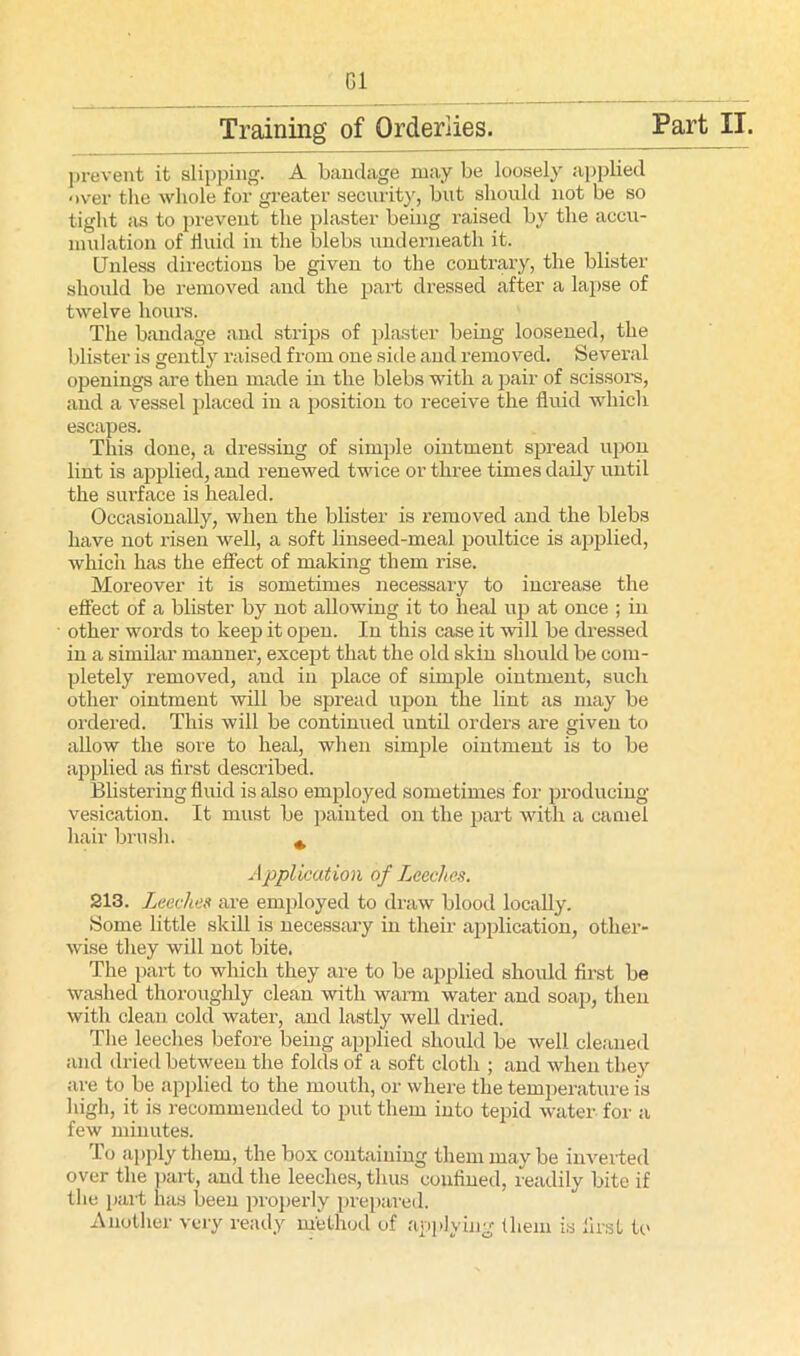 Gi Training of Orderlies. Part II. prevent it slipping. A bandage may be loosely applied over the whole for greater security, but should not be so tight as to prevent the plaster being raised by the accu- mulation of fluid in the blebs underneath it. Unless directions be given to the contrary, the blister should be removed and the part dressed after a lapse of twelve hours. The bandage and strips of plaster being loosened, the blister is gently raised from one side and removed. Several openings are then made in the blebs with a pair of scissors, and a vessel placed in a position to receive the fluid which escapes. This done, a dressing of simple ointment spread upon lint is applied, and renewed twice or three times daily until the surface is healed. Occasionally, when the blister is removed and the blebs have not risen well, a soft linseed-meal poultice is applied, which has the effect of making them rise. Moreover it is sometimes necessary to increase the effect of a blister by not allowing it to heal up at once ; in other words to keep it open. In this case it will be dressed in a similar manner, except that the old skin should be com- pletely removed, and in place of simple ointment, such other ointment will be spread upon the lint as may be ordered. This will be continued until orders are given to allow the sore to heal, when simple ointment is to be applied as first described. Blistering fluid is also employed sometimes for producing vesication. It must be painted on the part with a camel hair brush. ^ Application of Leeches. 213. Leeches are employed to draw blood locally. Some little skill is necessary in their application, other- wise they will not bite. The part to which they are to be applied should first be washed thoroughly clean with warm water and soap, then with clean cold water, and lastly well dried. The leeches before being applied should be well cleaned and dried between the folds of a soft cloth ; and when they are to be applied to the mouth, or where the temperature is high, it is recommended to put them into tepid water for a few minutes. To apply them, the box containing them may be inverted over the part, and the leeches, thus confined, readily bite if the part has been properly prepared. Another very ready method of applying them is first to