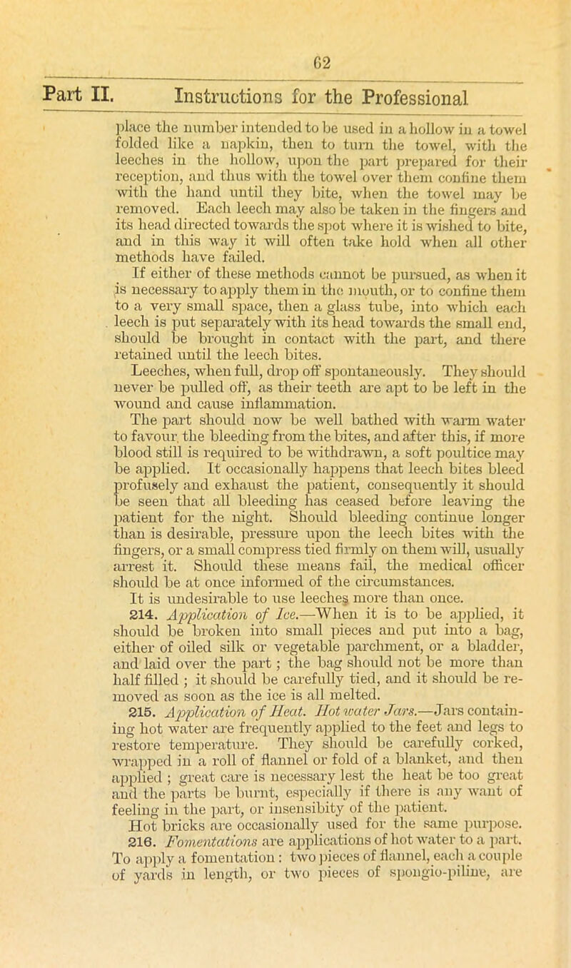 G2 Part II. Instructions for the Professional place the number intended to be used in a hollow in a towel folded like a napkin, then to turn the towel, with the leeches in the hollow, upon the part prepared for their reception, and thus with the towel over them confine them with the hand until they bite, when the towel may be removed. Each leech may also be taken in the fingers and its head directed towards the spot where it is wished to bite, and in this way it will often take hold when all other methods have failed. If either of these methods cannot be pursued, as when it is necessary to apply them in the mouth, or to confine them to a very small space, then a glass tube, into which each leech is put separately with its head towards the small end, should be brought in contact with the part, and there retained until the leech bites. Leeches, when full, drop off spontaneously. They should never be pulled off, as their teeth are apt to be left in the wound and cause inflammation. The part should now be well bathed 'with warm water to favour, the bleeding from the bites, and after this, if more blood still is required to be withdrawn, a soft poultice may be applied. It occasionally happens that leech bites bleed Erofusely and exhaust the patient, consequently it should e seen that all bleeding has ceased before leaving the patient for the night. Should bleeding continue longer than is desirable, pressure upon the leech bites with the fingers, or a small compress tied firmly on them will, usually arrest it. Should these means fail, the medical officer should be at once informed of the circumstances. It is undesirable to use leeches more than once. 214. Application of Ice.—When it is to be applied, it should be broken into small pieces and put into a bag, either of oiled silk or vegetable parchment, or a bladder, and laid over the part; the bag should not be more than half filled ; it should be carefully tied, and it should be re- moved as soon as the ice is all melted. 215. Application of Heat. Hot water Jars.—Jars contain- ing hot water are frequently applied to the feet and legs to restore temperature. They should be carefully corked, wrapped in a roll of flannel or fold of a blanket, and then applied ; great care is necessary lest the heat be too great and the parts be burnt, especially if there is any want of feeling in the part, or insensibity of the patient. Hot bricks are occasionally used for the same purpose. 216. Fomentations are applications of hot water to a part. To apply a fomentation: two pieces of flannel, each a couple of yards in length, or two pieces of spongio-piline, are