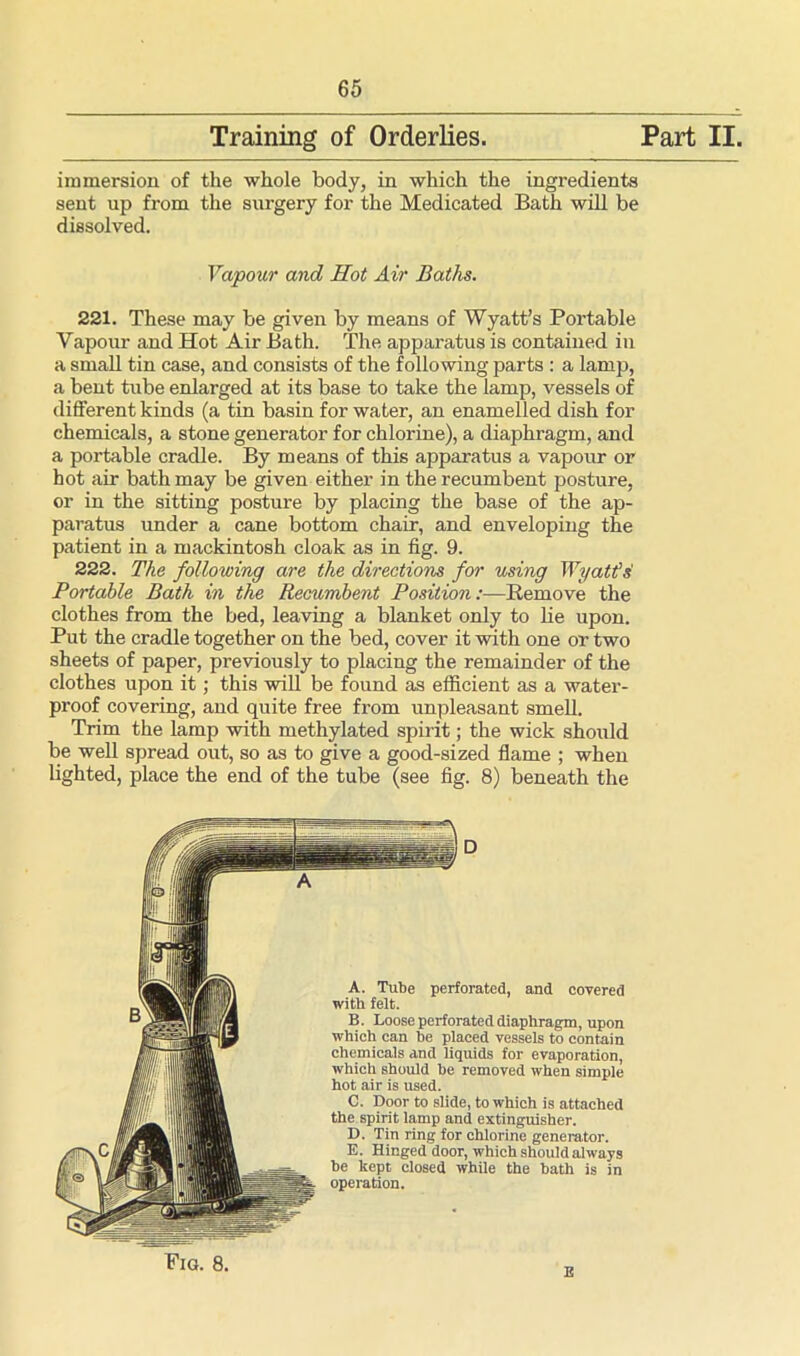 Training of Orderlies Part II, immersion of the whole body, in which the ingredients sent up from the surgery for the Medicated Bath will be dissolved. 221. These may be given by means of Wyatt’s Portable Vapour and Hot Air Bath. The apparatus is contained in a small tin case, and consists of the following parts : a lamp, a bent tube enlarged at its base to take the lamp, vessels of different kinds (a tin basin for water, an enamelled dish for chemicals, a stone generator for chlorine), a diaphragm, and a portable cradle. By means of this apparatus a vapour or hot air bath may be given either in the recumbent posture, or in the sitting posture by placing the base of the ap- paratus under a cane bottom chair, and enveloping the patient in a mackintosh cloak as in fig. 9. 222. The following are the directions for using Wyatt si Portable Bath in the Recumbent Position:—Remove the clothes from the bed, leaving a blanket only to lie upon. Put the cradle together on the bed, cover it with one or two sheets of paper, previously to placing the remainder of the clothes upon it; this will be found as efficient as a water- proof covering, and quite free from unpleasant smell. Trim the lamp with methylated spirit; the wick should be well spread out, so as to give a good-sized flame ; when lighted, place the end of the tube (see fig. 8) beneath the Vapour and Hot Air Baths. Fig. 8. E