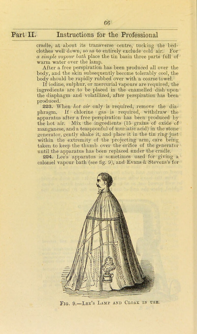 G6 Part II. Instructions for the Professional cradle, at about its transverse centre, tucking the bed- clothes well down, so as to entirely exclude cold air. For a simple vapour bath place the tin basin three parts full of warm water over the lamp. After a free perspiration has been produced all over the body, and the skin subsequently become tolerably cool, the body should be rapidly rubbed over with a coarse towel. If iodine, sulphur, or mercurial vapours are required, the ingredients are to be placed in the enamelled dish upon the diaphagm and volatilized, after perspiration lias been produced. 223. When hot air only is required, remove the dia- phragm. If chlorine gas is required, withdraw the apparatus after a free perspiration has been produced by the hot air. Mix the ingredients (15 grains of oxide of manganese, and a teaspoonful of muriatic acid) in the stone generator, gently shake it, and place it in the tin ring just within the extremity of the projecting arm, care being taken to keep the thumb over the orifice of the generator until the apparatus has been replaced under the cradle. 224. Lee’s apparatus is sometimes used for giving a calomel vapour bath (see fig. 9), and Evans & Stevens’s for Fig. 9.—Lee’s Lamp anb Cloak in ese.