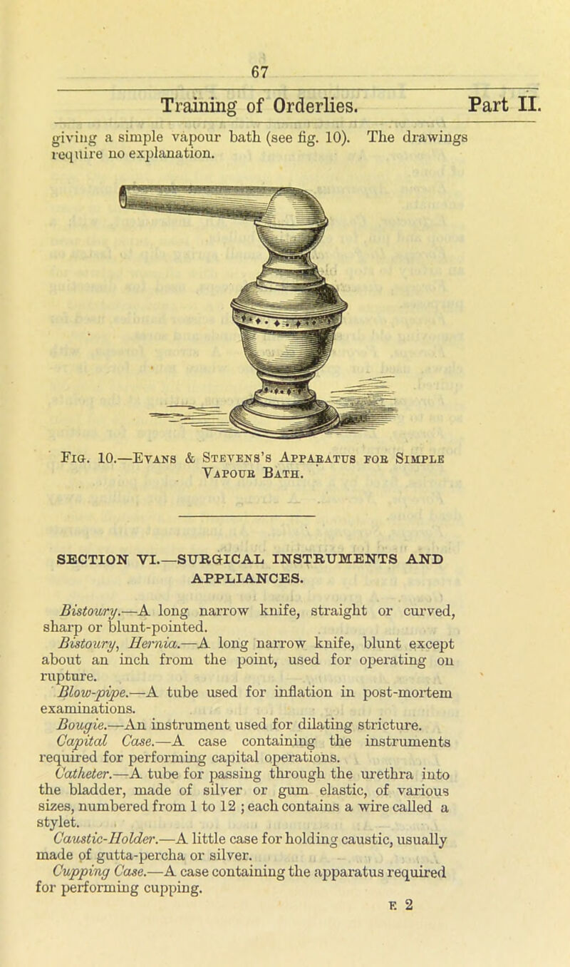Training of Orderlies Part II giving a simple vapour bath (see fig. 10). The drawings require no explanation. Fig. 10.—Evans & Stevens’s Apparatus foe Simple Vapoue Bath. SECTION VI SURGICAL INSTRUMENTS AND Bistoury.—A long narrow knife, straight or curved, sharp or blunt-pointed. Bistoury, Hernia.—A long narrow knife, blunt except about an inch from the point, used for operating on rupture. Blow-pipe.—A tube used for inflation in post-mortem examinations. Bougie.—An instrument used for dilating stricture. Capital Case.—A case containing the instruments required for performing capital operations. Catheter.—A tube for passing through the urethra into the bladder, made of silver or gum elastic, of various sizes, numbered from 1 to 12 ; each contains a wire called a stylet. Caustic-Holder.—A little case for holding caustic, usually made of gutta-percha or silver. Cupping Case.—A case containing the apparatus required for performing cupping. APPLIANCES, F. 2