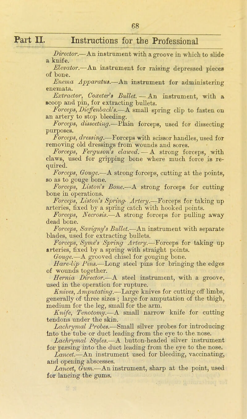 Part II. Instructions for the Professional Director.—An instrument with a groove in which to slide a knife. Elevator.—An instrument for raising depressed pieces of hone. Enema Apparatus.—An instrument for administering enemata. Extractor, CoxetePs Bullet. — An instrument, with a scoop and pin, for extracting bullets. Forceps, Dieffenbach’s.—A small spring clip to fasten on an artery to stop bleeding. Forceps, dissecting.—Plain forceps, used for dissecting purposes. Forceps, dressing.—Forceps with scissor handles, used for removing old dressings from wounds and sores. Forceps, Ferguson’s clawed. — A strong forceps, with claws, used for gripping bone where much force is re- quired. Forceps, Gouge.—A strong forceps, cutting at the points, so as to gouge bone. Forceps, Liston’s Bone.-—A strong forceps for cutting bone in operations. Forceps, Liston’s Spring■ Artery.—Forceps for taking up arteries, fixed by a spring catch with hooked points. Forceps, Necrosis.—A strong forceps for pulling away dead bone. Forceps, Savigny’s Bullet.—An instrument with separate blades, used for extracting bullets. Forceps, Syme’s Spring Artery.—Forceps for taking up arteries, fixed by a spring with straight points. Gouge.—A grooved chisel for gouging bone. Hare-lip Fins.—Long steel pins for bringing the edges of wounds together. Hernia Director.—A steel instrument, with a groove, used in the operation for rupture. Knives, Amputating.—Large knives for cutting off limbs, generally of three sizes ; large for amputation of the thigh, medium for the leg, small for the arm. Knife, Tenotomy.—A small narrow knife for cutting tendons under the skin. Lachrymal Probes.—Small silver probes for introducing tnto the tube or duct leading from the eye to the nose. Lachrymal Styles.—A button-headed silver instrument for passing into the duct leading from the eye to the nose. Lancet.—An instrument used for bleeding, vaccinating, and opening abscesses. Lancet, Gum.—An instrument, sharp at the point, used for lancing the gums.