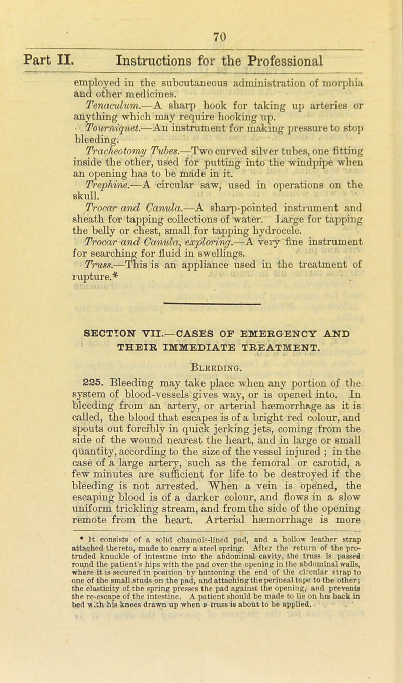 Part II. Instructions for the Professional employed in the subcutaneous administration of morphia and other medicines. Tenaculum.—A sharp hook for taking up arteries or anything which may require hooking up. Tourniquet.—An instrument for making pressure to stop bleeding. Tracheotomy Tubes.—Two curved silver tubes, one fitting inside the other, used for putting into the windpipe when an opening has to be made in it. Trephine.—A circular saw, used in operations on the skull. Trocar and Canula.—A sharp-pointed instrument and sheath for tapping collections of water. Large for tapping the belly or chest, small for tapping hydrocele. Trocar and Canula, exploring.—A very fine instrument for searching for fluid in swellings. Truss.—This is an appliance used in the treatment of rupture.* SECTION VII.—CASES OF EMERGENCY AND THEIR IMMEDIATE TREATMENT. Bleeding. 225. Bleeding may take place when any portion of the system of blood-vessels gives way, or is opened into. In bleeding from an artery, or arterial haemorrhage as it is called, the blood that escapes is of a bright red colour, and spouts out forcibly in quick jerking jets, coming from the side of the wound nearest the heart, and in large or small quantity, according to the size of the vessel injured ; in the case of a large artery, such as the femoral or carotid, a few minutes are sufficient for life to be destroyed if the bleeding is not arrested. When a vein is opened, the escaping blood is of a darker colour, and flows in a slow uniform trickling stream, and from the side of the opening remote from the heart. Arterial haemorrhage is more * It consists of a solid chamois-lined pad, and a hollow leather strap attached thereto, made to carry a steel spring. After the return of the pro- truded knuckle of intestine into the abdominal cavity, the truss is passed round the patient's hips with the pad over the opening in the abdominal walls, where it is secured in position by buttoning the end of the circular strap to one of the small studs on the pad, and attaching the perineal tape to the other; the elasticity of the spring presses the pad against the opening, and prevents the re-escape of the intestine. A patient should be made to lie on Ins back in bed u .th his knees drawn up when a truss is about to be applied.