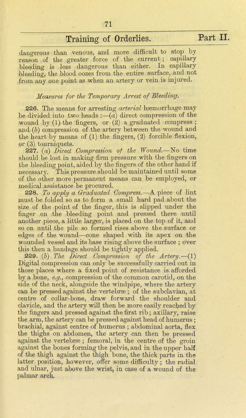 Training of Orderlies. Part II. dangerous than venous, and more difficult to stop by reason of the greater force of the current ; capillary bleeding is less dangerous than either. In capillary bleeding, the blood oozes from the entire surface, and not from any one point as when an artery or vein is injured. Measures for the Temporary Arrest of Bleeding. 226. The means for arresting arterial haemorrhage may be divided into two heads :—(a) direct compression of the wound by (1) the fingers, or (2) a graduated compress ; and (b) compression of the arteiy between the wound and the heart by means of (1) the fingers, (2) forcible flexion, or (3) tourniquets. 227. (a) Direct Compression of the Wound.—No time should be lost in making firm pressure with the fingers on the bleeding point, aided by the fingers of the other hand if necessary. This pressure should be maintained until some of the other more permanent means can be employed, or medical assistance be procured. 228. To apply a Graduated Compress.—A piece of lint must be folded so as to form a small hard pad about the size of the point of the finger, this is slipped under the finger on the bleeding point and pressed there until another piece, a little larger, is placed on the top of it, and so on until the pile so formed rises above the surface or edges of the wound—cone shaped with its apex on the wounded vessel and its base rising above the surface ; over this then a bandage should be tightly applied. 229. (b) The Direct Compression of the Artery.—(1) Digital compression can only be successfully carried out in those places where a fixed point of resistance is afforded by a bone, e.g., compression of the common carotid, on the side of the neck, alongside the windpipe, where the artery can be pressed against the vertebraeof the subclavian, at centre of collar-bone, draw forward the shoulder and clavicle, and the artery will then be more easily reached by the fingers and pressed against the first rib; axillary, raise the arm, the artery can be pressed against head of humerus; brachial, against centre of humerus ; abdominal aorta, flex the thighs on abdomen, the artery can then be pressed against the vertebra;; femoral, in the centre of the groin against the bones forming the pelvis, and in the upper half of the thigh against the thigh bone, the thick parts in the latter position, however, offer some difficulty ; the radial and ulnar, just above the wrist, in case of a wound of the palmar arch.