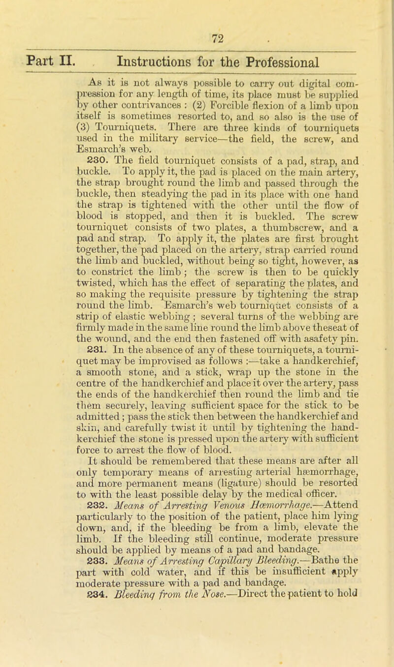Part II. Instructions for the Professional As it is not always possible to cany out digital com- pression for any length of time, its place must be supplied by other contrivances : (2) Forcible flexion of a limb upon itself is sometimes resorted to, and so also is the use of (3) Tourniquets. There are three kinds of tourniquets used in the military service—the field, the screw, and Esmarch’s web. 230. The field tourniquet consists of a pad, strap, and buckle. To apply it, the pad is placed on the main artery, the strap brought round the limb and passed through the buckle, then steadying the pad in its place with one hand the strap is tightened with the other until the flow of blood is stopped, and then it is buckled. The screw tourniquet consists of two plates, a thumbscrew, and a pad and strap. To apply it, the plates are first brought together, the pad placed on the artery, strap carried round the limb and buckled, without being so tight, however, as to constrict the limb ; the screw is then to be. quickly twisted, which has the effect of separating the plates, and so making the requisite pressure by tightening the strap round the limb. Esmarch’s web tourniquet consists of a strip of elastic webbing ; several turns of the webbing are firmly made in the same line round the limb above theseat of the wound, and the end then fastened off with asafety pin. 231. In the absence of any of these tourniquets, a tourni- quet may be improvised as follows :—take a handkerchief, a smooth stone, and a stick, wrap up the stone in the centre of the handkerchief and place it over the artery, pass the ends of the handkerchief then round the limb and tie them securely, leaving sufficient space for the stick to be admitted; pass the stick then between the handkerchief and skin, and carefully twist it until by tightening the hand- kerchief the stone is pressed upon the artery with sufficient force to arrest the flow of blood. It should be remembered that these means are after all only temporary means of arresting arterial hsemomhage, and more permanent means (ligature) should be resorted to with the least possible delay by the medical officer. 232. Means of Arresting Venous Hcemorrhage.—Attend particularly to the position of the patient, place him lying down, and, if the bleeding be from a limb, elevate the limb. If the bleeding still continue, moderate pressure should be applied by means of a pad and bandage. 233. Means of Arresting Capillary Bleeding.—Bathe the part with cold water, and if this be insufficient apply moderate pressure with a pad and bandage. 234. Bleeding from the Nose.—Direct the patient to hold