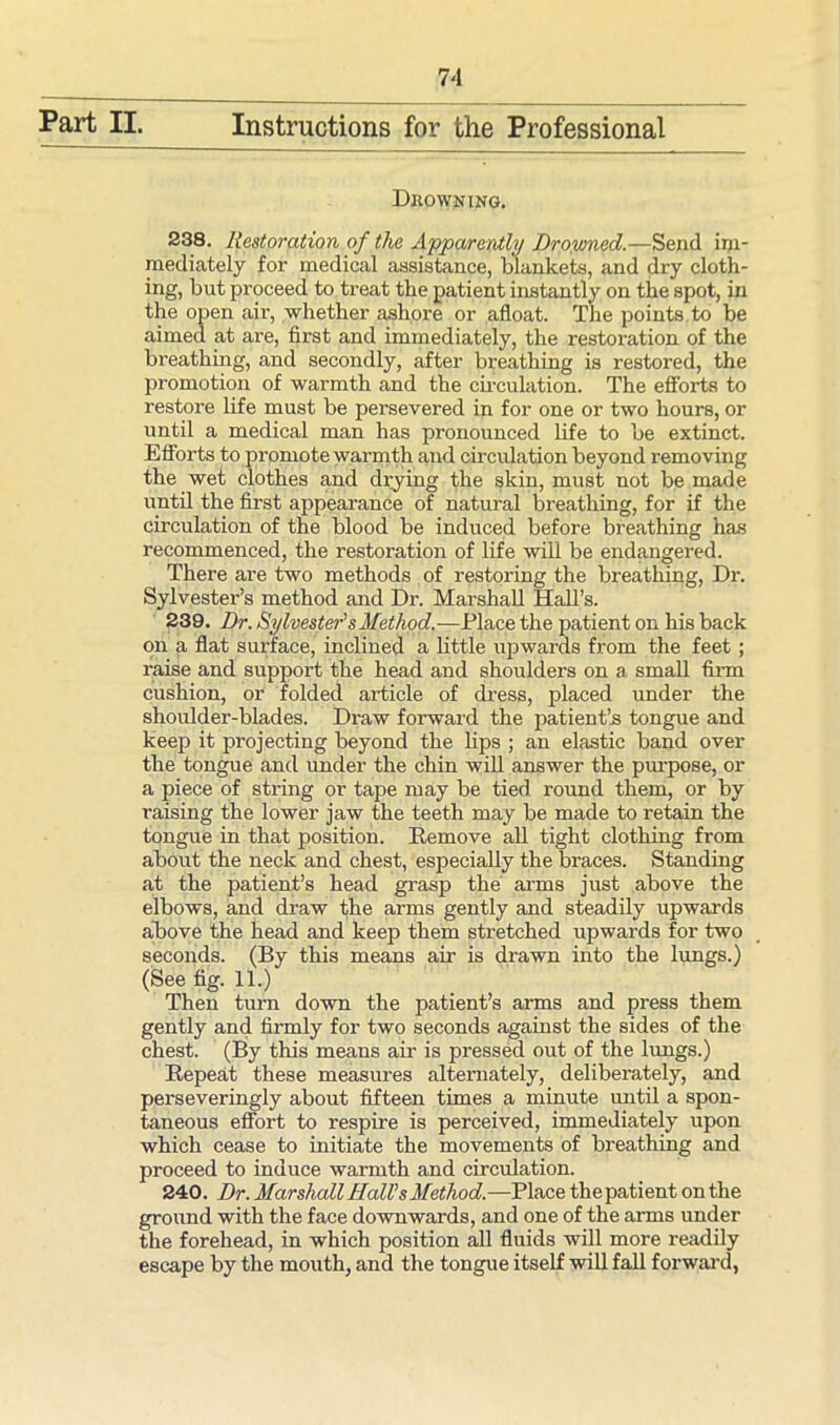 Drowning. 238. Restoration of the Apparently Drowned.—Send im- mediately for medical assistance, blankets, and dry cloth- ing, but proceed to treat the patient instantly on the spot, in the open air, whether ashore or afloat. The points to be aimed at are, first and immediately, the restoration of the breathing, and secondly, after breathing is restored, the promotion of warmth and the circulation. The efforts to restore life must be persevered in for one or two hours, or until a medical man has pronounced life to be extinct. Efforts to promote warmth and circulation beyond removing the wet clothes and drying the skin, must not be made until the first appearance of natural breathing, for if the circulation of the blood be induced before breathing has recommenced, the restoration of life will be endangered. There are two methods of restoring the breathing, Dr. Sylvester’s method and Dr. Marshall Hall’s. 239. Dr. Sylvester's Method.—Place the patient on his back on a flat surface, inclined a little upwards from the feet ; raise and support the head and shoulders on a. small Ann cushion, or folded article of dress, placed under the shoulder-blades. Draw forward the patient’s tongue and keep it projecting beyond the lips ; an elastic band over the tongue and under the chin will answer the purpose, or a piece of string or tape may be tied round them, or by raising the lower jaw the teeth may be made to retain the tongue in that position. Remove all tight clothing from about the neck and chest, especially the braces. Standing at the patient’s head grasp the arms just above the elbows, and draw the arms gently and steadily upwards above the head and keep them stretched upwards for two seconds. (By this means air is drawn into the lungs.) (See fig. 11.) Then turn down the patient’s arms and press them gently and firmly for two seconds against the sides of the chest. (By this means air is pressed out of the lungs.) Repeat these measures alternately, deliberately, and perseveringly about fifteen times a minute until a spon- taneous effort to respire is perceived, immediately upon which cease to initiate the movements of breathing and proceed to induce warmth and circulation. 240. Dr. Marshall Hall's Method.—Place thepatient on the ground with the face downwards, and one of the arms under the forehead, in which position all fluids will more readily escape by the mouth, and the tongue itself will fall forward,
