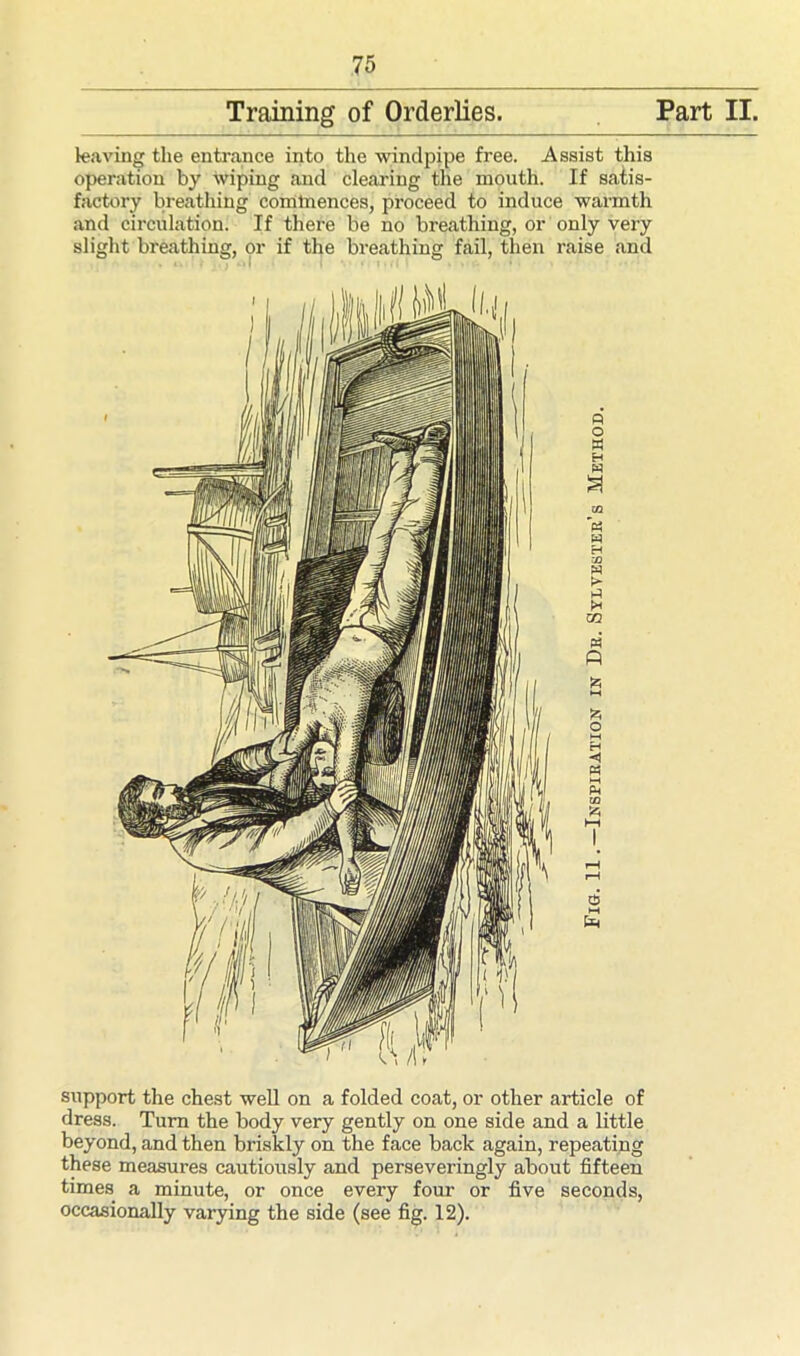 Training of Orderlies. Part II. leaving the entrance into the windpipe free. Assist this operation by wiping and clearing the mouth. If satis- factory breathing commences, proceed to induce warmth and circulation. If there be no breathing, or only very slight breathing, or if the breathing fail, then raise and « o « H W SI CQ w H h m ft to *-< to o M H M to 2 £ support the chest well on a folded coat, or other article of dress. Turn the body very gently on one side and a little beyond, and then briskly on the face back again, repeating these measures cautiously and perseveringly about fifteen times a minute, or once every four or five seconds, occasionally varying the side (see fig. 12).
