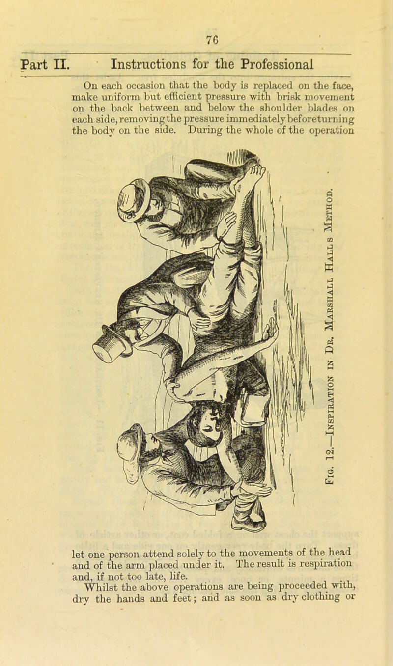 Part II. Instructions for the Professional On each occasion that the body is replaced on the face, make uniform but efficient pressure with brisk movement on the back between and below the shoulder blades on each side,removingthe pressure immediately beforeturning the body on the side. During the whole of the operation let one person attend solely to the movements of the head and of the arm placed under it. The result is respiration and, if not too late, life. Whilst the above operations are being proceeded with, dry the hands and feet; and as soon as dry clothing or