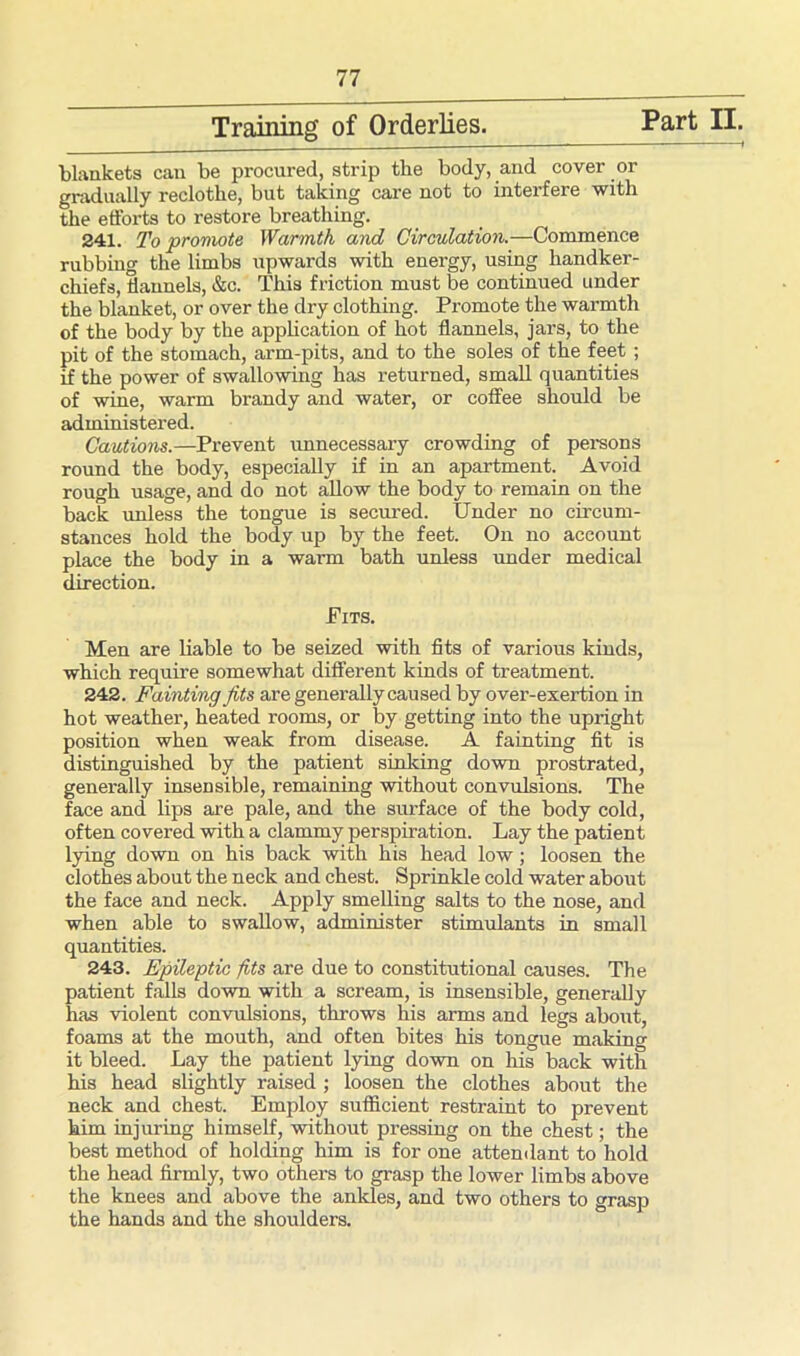 Training of Orderlies. Part II. blankets can be procured, strip the body, and cover or gradually reclothe, but taking care not to interfere with the efforts to restore breathing. 241. To promote Warmth and Circulation.—Commence rubbing the limbs upwards with energy, using handker- chiefs, flannels, &c. This friction must be continued under the blanket, or over the dry clothing. Promote the warmth of the body by the application of hot flannels, jars, to the pit of the stomach, arm-pits, and to the soles of the feet ; if the power of swallowing has returned, small quantities of wine, warm brandy and water, or coffee should be administered. Cautions.—Prevent unnecessary crowding of persons round the body, especially if in an apartment. Avoid rough usage, and do not allow the body to remain on the back unless the tongue is secured. Under no circum- stances hold the body up by the feet. On no account place the body in a warm bath unless under medical direction. Pits. Men are liable to be seized with fits of various kinds, which require somewhat different kinds of treatment. 242. Fainting fits are generally caused by over-exertion in hot weather, heated rooms, or by getting into the upright position when weak from disease. A fainting fit is distinguished by the patient sinking down prostrated, generally insensible, remaining without convulsions. The face and lips are pale, and the surface of the body cold, often covered with a clammy perspiration. Lay the patient lying down on his back with his head low; loosen the clothes about the neck and chest. Sprinkle cold water about the face and neck. Apply smelling salts to the nose, and when able to swallow, administer stimulants in small quantities. 243. Epileptic fits are due to constitutional causes. The patient falls down with a scream, is insensible, generally has violent convulsions, throws his arms and legs about, foams at the mouth, and often bites his tongue making it bleed. Lay the patient lying down on his back with his head slightly raised ; loosen the clothes about the neck and chest. Employ sufficient restraint to prevent him injuring himself, without pressing on the chest; the best method of holding him is for one attendant to hold the head firmly, two others to grasp the lower limbs above the knees and above the ankles, and two others to grasp the hands and the shoulders.