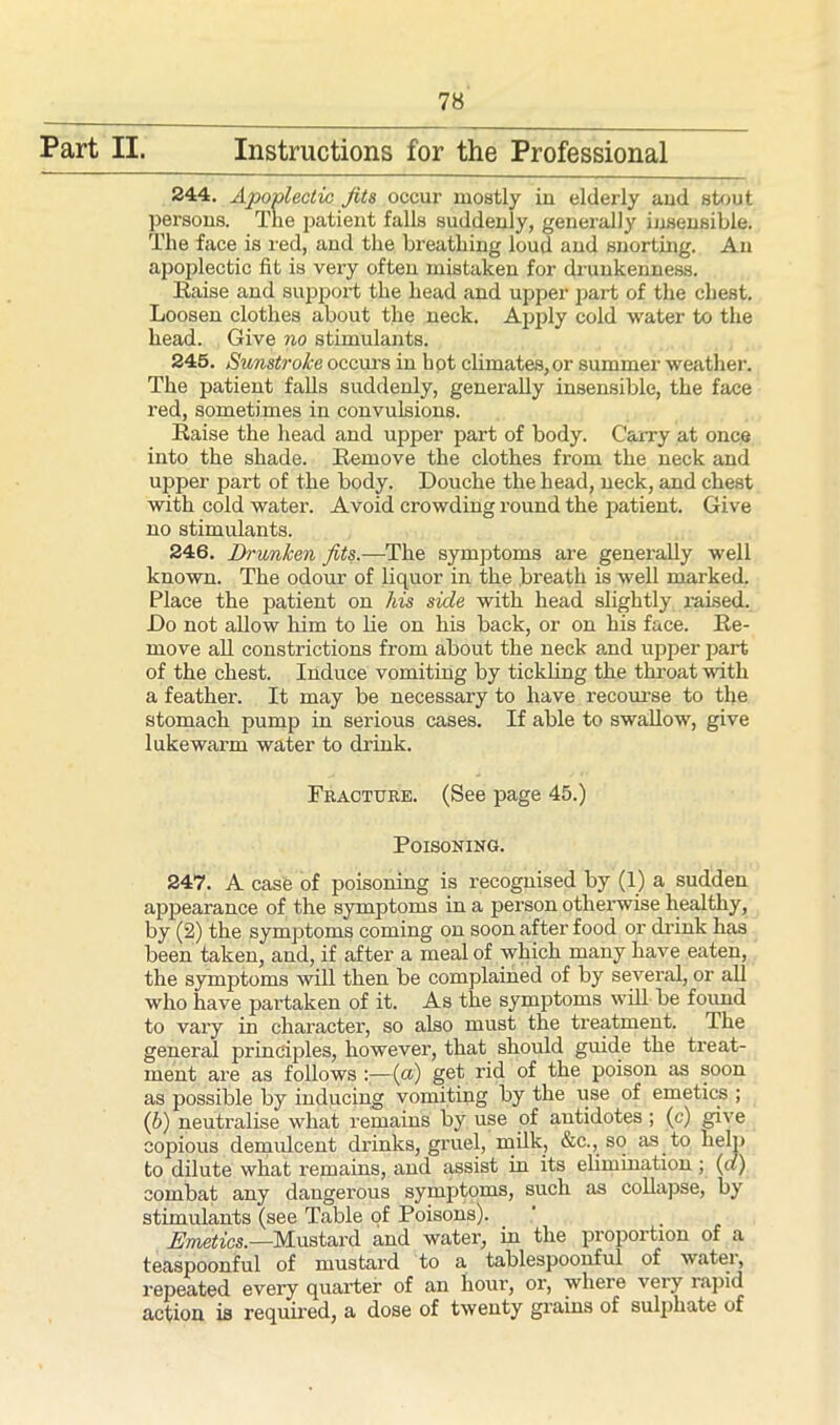 Part II. Instructions for the Professional 244. Apoplectic fits occur mostly in elderly and stout persons. The patient falls suddenly, generally insensible. The face is red, and the breathing loud and snorting. An apoplectic fit is very often mistaken for drunkenness. Raise and support the head and upper part of the chest. Loosen clothes about the neck. Apply cold water to the head. Give no stimulants. 245. Sunstroke occurs in hot climates,or summer weather. The patient falls suddenly, generally insensible, the face red, sometimes in convulsions. Raise the head and upper part of body. Carry at once into the shade. Remove the clothes from the neck and upper part of the body. Douche the head, neck, and chest with cold water. Avoid crowding round the patient. Give no stimulants. 246. Drunken fits.—The symptoms are generally well known. The odour of liquor in the breath is well marked. Place the patient on his side with head slightly raised. Do not allow him to he on his back, or on his face. Re- move all constrictions from about the neck and upper part of the chest. Induce vomiting by tickling the throat with a feather. It may be necessary to have recourse to the stomach pump in serious cases. If able to swallow, give lukewarm water to drink. Fracture. (See page 45.) Poisoning. 247. A case of poisoning is recognised by (1) a sudden appearance of the symptoms in a person otherwise healthy, by (2) the symptoms coming on soon after food or drink has been taken, and, if after a meal of which many have eaten, the symptoms will then be complained of by several, or ali who have partaken of it. As the symptoms will be found to vary in character, so also must the treatment. The general principles, however, that should guide the treat- ment are as follows :—(a) get rid of the poison as soon as possible by inducing vomiting by the use of emetics ; (b) neutralise what remains by use of antidotes; (c) give copious demulcent drinks, gruel, milk, &c., so as to help to dilute what remains, and assist in its elimination ; (a) combat any dangerous symptoms, such as collapse, by stimulants (see Table of Poisons). . . Emetics.—Mustard and water, in the proportion of a teaspoonful of mustard to a tablespoonful of watei, repeated every quarter of an hour, or, where very rapid action is required, a dose of twenty grains of sulphate of