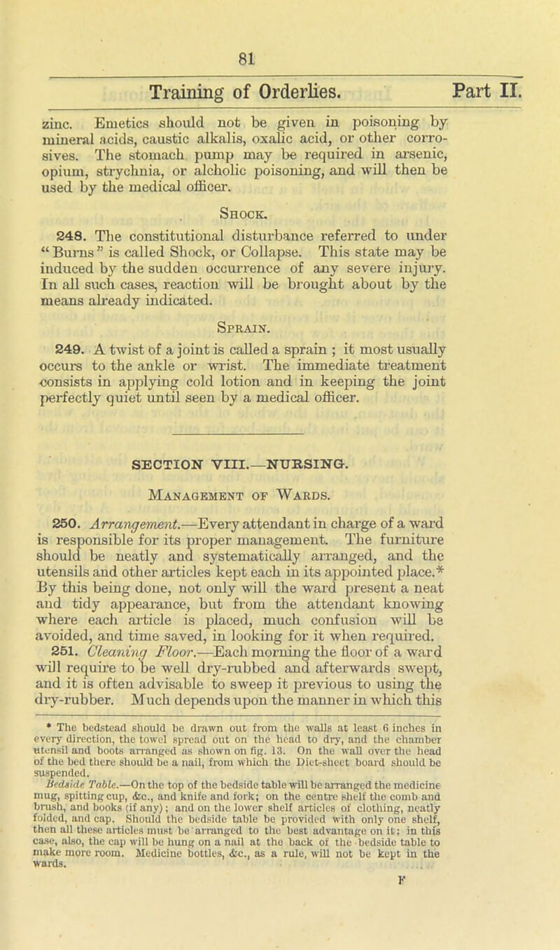 Training of Orderlies. Part II. zinc. Emetics should not be given in poisoning by mineral acids, caustic alkalis, oxalic acid, or other corro- sives. The stomach pump may be required in arsenic, opium, strychnia, or alckolic poisoning, and will then be used by the medical officer. Shock. 248. The constitutional disturbance referred to under “ Burns ” is called Shock, or Collapse. This state may be induced by the sudden occurrence of any severe injury. In all such cases, reaction will be brought about by the means ah-eady indicated. Sprain. 249. A twist of a joint is called a sprain ; it most usually occurs to the anlde or wrist. The immediate treatment consists in applying cold lotion and in keeping the joint perfectly quiet until seen by a medical officer. SECTION VIII.—NURSING. Management op Wards. 250. Arrangement.—Every attendant in charge of a ward is responsible for its proper management. The furniture should be neatly and systematically arranged, and the utensils and other articles kept each in its appointed place.* By this being done, not only will the ward present a neat and tidy appearance, but from the attendant knowing where each article is placed, much confusion will be avoided, and time saved, in looking for it when required. 251. Cleaning Floor.-—Each morning the floor of a ward will require to be well dry-rubbed and afterwards swept, and it is often advisable to sweep it previous to using the dry-rubber. Much depends upon the manner in which this * The bedstead should he drawn out from the walls at least 6 inches in every direction, the towel spread out on the head to diy, and the chamber utensil and hoots arranged as shown on fig. 13. On the wall over the head of the bed there should be a nail, from which the Diet-sheet board should he suspended. Bedside Table.—On the top of the bedside table will be arranged the medicine mug, spitting cup, <fcc., and knife and fork; on the centre shelf the comb and brush, and books (if any); and on the lower shelf articles of clothing, neatly folded, and cap. Should the bedside table be provided with only one shelf, then all these articles must be arranged to the best advantage on it; in this case, also, the cap will he hung on a nail at the back of the bedside table to make more room. Medicine bottles, <fec., as a rule, will not be kept in the wards. Y