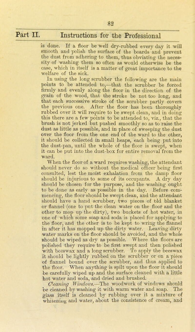 Part II. Instructions for the Professional is done. If a door be well dry-rubbed every day it will smooth and polish the surface of the boards and prevent the dust from adhering to them, thus obviating the neces- sity of washing them so often as would otherwise be the case, which in itself is a matter of great importance to the welfare of the sick. In using the long scrubber the following are the main points to be attended to,—that the scrubber be forced firmly and evenly along the floor in the direction of the grain of the wood, that the stroke be not too long, and that each successive stroke of the scrubber partly covers the previous one. After the floor has been thoroughly rubbed over it will require to be swept clean, and in doing this there are a few points to be attended to, viz., that the brush is not jerked but pushed smoothly so as to raise the dust as little as possible, and in place of sweeping the dust over the floor from the one end of the ward to the other, it should be collected in small heaps, each being put into the dust-pan, until the whole of the floor is swept, when it can be put into the dust-box for entire removal from the ward. When the floor of a ward requires washing, the attendant should never do so without the medical officer being first consulted, lest the moist exhalation from the damp floor should be injurious to some of its occupants. A dry day should be chosen for the purpose, and the washing ought to be done as early as possible in the day. Before com- mencing, the floor should be swept clean, and the attendant should have a hand scrubber, two pieces of old blanket or flannel (one to put the clean water on the floor and the other to mop up the dirty), two buckets of hot water, in one of which some soap and soda is placed for applying to the floor, and the other is to be kept to wring the flannel in after it has mopped up the dirty water. Leaving dirty water marks on the floor should be avoided, and the whole should be wiped as dry as possible. Where the floors are polished they require to be first swept and then polished with beeswax and a long scrubber. To apply the beeswax it should be lightly rubbed on the scrubber or on a piece of flannel bound over the scrubber, and thus applied to the floor. When anything is spilt upon the floor it should be carefully wiped up and the surface cleaned with a little hot water and soda, and dried and brushed. Cleaning Windows.—The woodwork of windows should be cleaned by washing it with warm water and soap. The glass itself is cleaned by rubbing over it a mixture of whitening and water, about the consistence of ci'eam, and