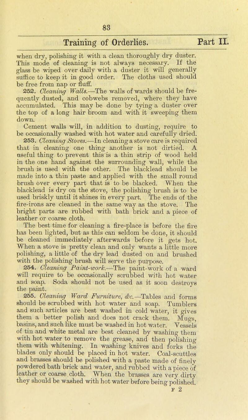 Training of Orderlies. Part II. when dry, polishing it with a clean thoroughly dry duster. This mode of cleaning is not always necessary. If the glass be wiped over daily with a duster it will generally suffice to keep it in good order. The cloths used should be free from nap or fluff. 252. Cleaning Walls.—The walls of wards should be fre- quently dusted, and cobwebs removed, where they have accumulated. This may be done by tying a duster over the top of a long hair broom and with it sweeping them down. Cement walls will, in addition to dusting, require to be occasionally washed with hot water and carefully dried. 253. Cleaning Stoves.—In cleaning a stove care is required that in cleaning one thing another is not dirtied. A useful thing to prevent this is a thin strip of wood held in the one hand against the surrounding wall, while the brush is used with the other. The blacklead should be made into a thin paste and applied with the small round brush over every part that is to be blacked. When the blacklead is dry on the stove, the polishing brush is to be used briskly until it shines in every part. The ends of the fire-irons are cleaned in the same way as the stove. The bright parts are rubbed with bath brick and a piece of leather or coarse cloth. The best time for cleaning a fire-place is before the fire has been lighted, but as this can seldom be done, it should be cleaned immediately afterwards before it gets hot. When a stove is pretty clean and only wants a little more polishing, a little of the dry lead dusted on and brushed with the polishing brush will serve the purpose. 254. Cleaning Paint-worlc.-—The paint-work of a ward will require to be occasionally scrubbed with hot water and soap. Soda should not be used as it soon destroys the paint. 255. Cleaning Ward Furniture, &c.—Tables and forms should be scrubbed with hot water and soap. Tumblers and such articles are best washed in cold water, it gives them a better polish and does not crack them. Mugs, basins, and such like must be washed in hot water. Vessels of tin and white metal are best cleaned by washing them with hot water to remove the grease, and then polishing them with whitening. In washing knives and forks the blades only should be placed in hot water. Coal-scuttles and brasses should be polished with a paste made of finely powdered bath brick and water, and rubbed with apiece of leather or coarse cloth. When the brasses are very dirty they should be washed with hot water before being polished. f 2
