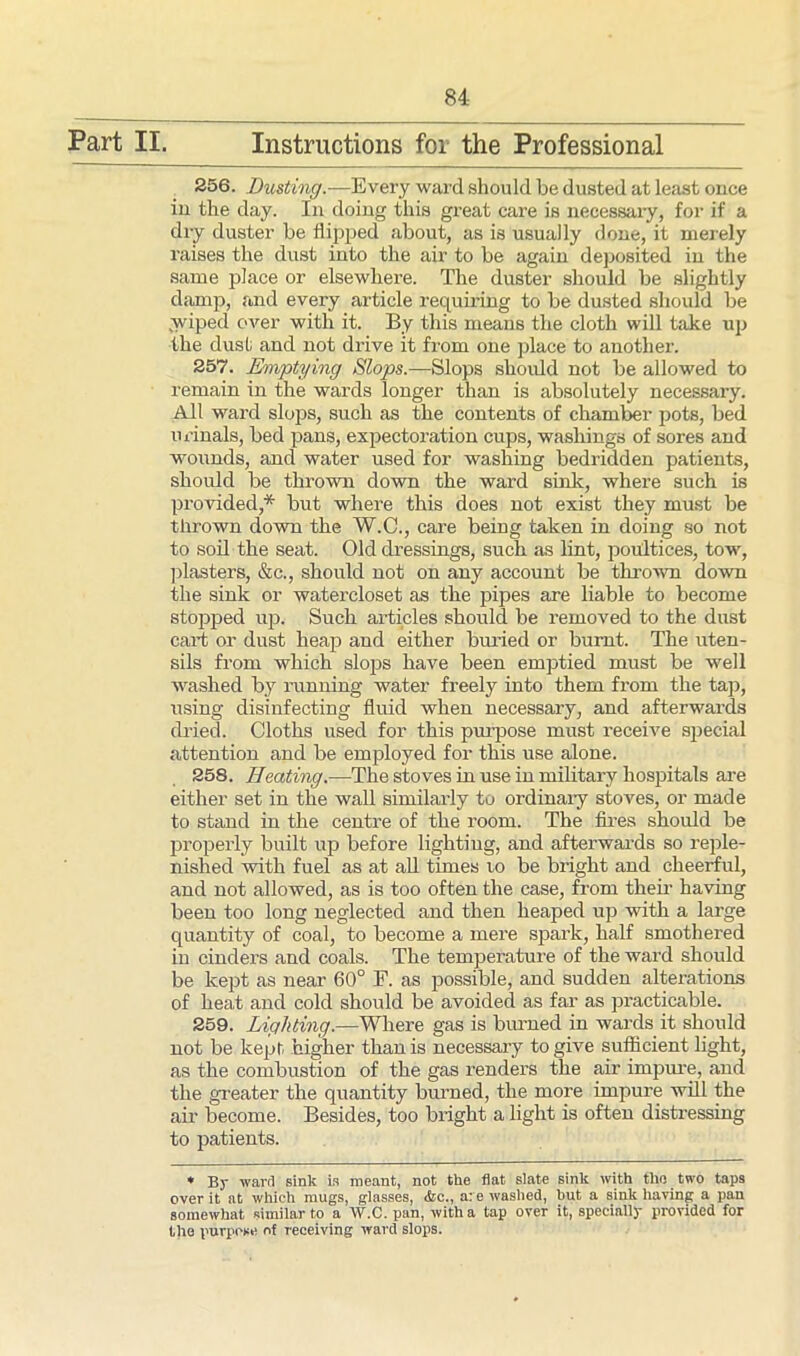 Part II. Instructions for the Professional 256. Dusting.—Every ward should be dusted at least once in the day. In doing this great care is necessary, for if a dry duster be flipped about, as is usually done, it merely raises the dust into the air to be again deposited in the same place or elsewhere. The duster should be slightly damp, and every article requiring to be dusted should be wiped over with it. By this means the cloth will take up the dust and not drive it from one place to another. 257. Emptying Slops.—Slops should not be allowed to remain in the wards longer than is absolutely necessary. All ward slops, such as the contents of chamber pots, bed urinals, bed pans, expectoration cups, washings of sores and wounds, and water used for washing bedridden patients, should be thrown down the ward sink, where such is provided,* but where this does not exist they must be thrown down the W.C., care being taken in doing so not to soil the seat. Old dressings, such as lint, poultices, tow, plasters, &c., should not on any account be thrown down the sink or watercloset as the pipes are liable to become stopped up. Such articles should be removed to the dust cart or dust heap and either buried or burnt. The uten- sils from which slops have been emptied must be well washed by running water freely into them from the tap, using disinfecting fluid when necessary, and afterwards dried. Cloths used for this purpose must receive special attention and be employed for this use alone. 258. Heating.—The stoves in use in military hospitals are either set in the wall similarly to ordinary stoves, or made to stand in the centre of the room. The fires should be properly built up before lighting, and afterwards so reple- nished with fuel as at all times to be bright and cheerful, and not allowed, as is too often the case, from their having been too long neglected and then heaped up with a large quantity of coal, to become a mere spark, half smothered in cinders and coals. The temperature of the ward should be kept as near 60° F. as possible, and sudden alterations of heat and cold should be avoided as far as practicable. 259. Lighting.—Where gas is burned in wards it should not be kept higher than is necessary to give sufficient light, as the combustion of the gas renders the air impure, and the greater the quantity burned, the more impure will the air become. Besides, too bright a light is often distressing to patients. * By ward sink in meant, not the flat slate sink with the two taps over it at which mugs, glasses, &c., are washed, but a sink having a pan somewhat similar to a W.C. pan, with a tap over it, specially provided for the purpose of receiving ward slops.