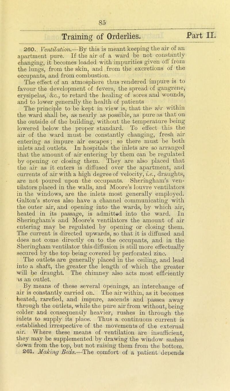 Training’ of Orderlies. -Part II. 260. Ventilation.—By this is meant keeping the air of an apartment pure. If the air of a ward be not constantly changing, it becomes loaded with impurities given oti from the lungs, from the skin, and from the excretions of the occupants, and from combustion. The effect of an atmosphere thus rendered impure is to favour the development of fevers, the spread of gangrene, erysipelas, &c., to retard the healing of sores and wounds, and to lower generally the health of patients The principle to be kept in view is, that the air within the ward shall be, as nearly as possible, as pure as that on the outside of the building, without the temperature being lowered below the proper standard. To effect this the air of the ward must be constantly changing, fresh air entering as impure air escapes; so there must be both inlets and outlets. In hospitals the inlets are so arranged that the amount of air entering by them can be regulated by opening or closing them. They are also placed that the air as it enters is diffused over the apartment, and currents of air with a high degree of velocity, i.e., draughts, are not poured upon the occupants. Sheringham’s ven- tilators placed in the walls, and Moore’s louvre ventilators in the windows, are the inlets most generally employed. Galton’s stoves also have a channel communicating with the outer air, and opening into the wards, by which air, heated in its passage, is admitted into the ward. In Sheringham’s and Moore’s ventilators the amount of air entering may be regulated by opening or closing them. The current is directed upwards, so that it is diffused and does not come directly on to the occupants, and in the Sheringham ventilator this diffusion is still more effectually secured by the top being covered by perforated zinc. The outlets are generally placed in the ceiling, and lead into a shaft, the greater the length of which the greater will be draught. The chimney also acts most efficiently as an outlet. By means of these several openings, an interchange of air is constantly carried on. The air within, as it becomes heated, rarefied, and impure, ascends and passes away through the outlets, while the pure air from without, being colder and consequently heavier, rushes in through the inlets to supply its place. Thus a continuous current is established irrespective of the movements of the external air. Where these means of ventilation are insufficient, they may be supplemented by drawing the window sashes down from the top, but not raising them from the bottom. 261, Making Beds.—The comfort of a patient depends