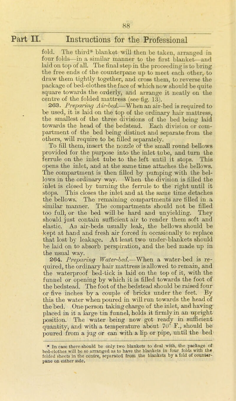 Part II Instructions for the Professional fold. The third* blanket will then be taken, arranged in four folds—in a similar manner to the first blanket—and laid on top of all. The final step in the proceeding is to bring the free ends of the counterpane up to meet each other, to draw them tightly together, and cross them, to reverse the package of bed-clothes the face of which now should be quite square towards the orderly, and arrange it neatly on the centre of the folded mattress (see fig. 13). 263. Preparing Air-bed.—When an air-bed is required to be used, it is Laid on the top of the ordinary liair mattress, the smallest of the three divisions of the bed being laid towards the head of the bedstead. Each division or com- partment of the bed being distinct and separate from the others, will require to be filled separately. To fill them, insert the nozzle of the small round bellows provided for the purpose into the inlet tube, and turn the ferrule on the inlet tube to the left until it stops. This opens the inlet, and at the same time attaches the bellows. The compartment is then filled by pumping with the bel- lows in the ordinary way. When the division is filled the inlet is closed by turning the ferrule to the right until it stops. This closes the inlet and at the same time detaches the bellows. The remaining compartments are filled in a similar manner. The compartments should not be filled too full, or the bed will be hard and unyielding. They should just contain sufficient air to render them soft and elastic. As air-beds usually leak, the bellows should be kept at hand and fresh air forced in occasionally to replace that lost by leakage. At least two under-blankets should be laid on to absorb perspiration, and the bed made up in the usual way. 264. Preparing Water-bed.—When a water-bed is re- quired, the ordinary hair mattress is allowed to remain, and the waterproof bed-tick is laid on the top of it, with the funnel or opening by which it is filled towards the foot of the bedstead. The foot of the bedstead should be raised four or five inches by a couple of bricks under the feet. By this the water when poured in will run towards the head of the bed. One person taking charge of the inlet, and having placed in it a large tin funnel, holds it firmly in an upright position. The water being now got ready in sufficient quantity, and with a temperature about 7UU F., should be poured from a jug or can with a lip or pipe, until the bed * In case there should be only two blankets to deal with, the package of bed-clothes will be so arranged as to have the blankets in four folds with the folded sheets in the centre, separated from the blankets by a fold of counter- pane on either side.