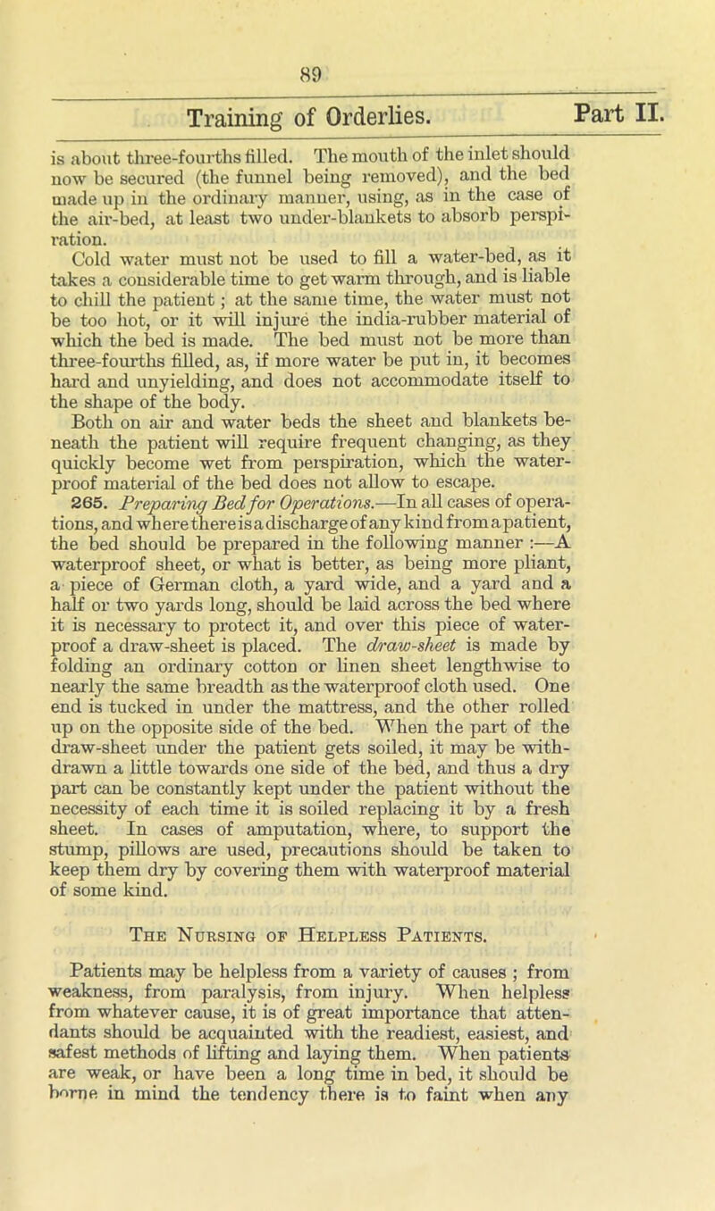 Training of Orderlies. Part II. is about three-fourths filled. The mouth of the inlet should now be secured (the fimnel being removed), and the bed made up in the ordinary manner, using, as in the case of the air-bed, at least two under-blankets to absorb perspi- ration. Cold water must not be used to fill a water-bed, as it takes a considerable time to get warm through, and is liable to chill the patient; at the same time, the water must not be too hot, or it will injure the india-rubber material of which the bed is made. The bed must not be more than three-fourths filled, as, if more water be put in, it becomes baa’d and unyielding, and does not accommodate itself to the shape of the body. Both on air and water beds the sheet and blankets be- neath the patient will require frequent changing, as they quickly become wet from perspiration, which the water- proof material of the bed does not allow to escape. 265. Preparing Bed for Operations.—In all cases of opera- tions, and wh ere there is adischarge of any kind from apatient, the bed should be prepared in the following manner :—A waterproof sheet, or what is better, as being more pliant, a piece of German cloth, a yard wide, and a yard and a half or two yards long, should be laid across the bed where it is necessary to protect it, and over this piece of water- proof a draw-sheet is placed. The draw-sheet is made by folding an ordinary cotton or linen sheet lengthwise to nearly the same breadth as the waterproof cloth used. One end is tucked in under the mattress, and the other rolled up on the opposite side of the bed. When the part of the draw-sheet under the patient gets soiled, it may be with- drawn a little towards one side of the bed, and thus a dry part can be constantly kept under the patient without the necessity of each time it is soiled replacing it by a fresh sheet. In cases of amputation, where, to support the stump, pillows are used, precautions should be taken to keep them dry by covering them with waterproof material of some kind. The Nursing of Helpless Patients. Patients may be helpless from a variety of causes ; from weakness, from paralysis, from injury. When helpless from whatever cause, it is of great importance that atten- dants should be acquainted with the readiest, easiest, and safest methods of lifting and laying them. When patients are weak, or have been a long time in bed, it should be borne in mind the tendency there is to faint when any