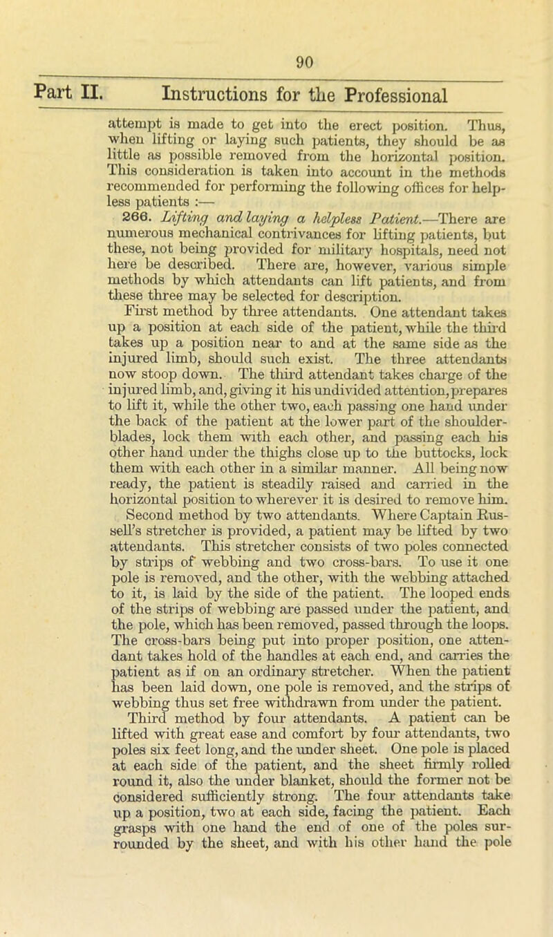 Part IL Instructions for tlie Professional attempt is made to get into the erect position. Thus, when lifting or laying such patients, they should be as little as possible removed from the horizontal position. This consideration is taken into account in the methods recommended for performing the following offices for help- less patients :— 266. Lifting and laying a helpless Patient.—There are numerous mechanical contrivances for lifting patients, but these, not being juovided for military hospitals, need not here be described. There are, however, various simple methods by which attendants can lift patients, and from these three may be selected for description. First method by three attendants. One attendant takes up a position at each side of the patient, while the third takes up a position near to and at the same side as the injured limb, should such exist. The three attendants now stoop down. The third attendant takes charge of the injured limb, and, giving it his undivided attention, prepares to lift it, while the other two, each passing one hand under the back of the patient at the lower part of the shoulder- blades, lock them with each other, and passing each his other hand under the thighs close up to the buttocks, lock them with each other in a similar manner. All being now ready, the patient is steadily raised and carried in the horizontal position to wherever it is desired to remove him. Second method by two attendants. Where Captain Rus- sell’s stretcher is provided, a patient may be lifted by two attendants. This stretcher consists of two poles connected by strips of' webbing and two cross-bars. To use it one pole is removed, and the other, with the webbing attached to it, is laid by the side of the patient. The looped ends of the strips of webbing are passed under the patient, and the pole, which has been removed, passed through the loops. The cross-bars being put into proper position, one atten- dant takes hold of the handles at each end, and carries the patient as if on an ordinary stretcher. When the patient has been laid down, one pole is removed, and the strips of webbing thus set free withdrawn from under the patient. Third method by four attendants. A patient can be lifted with great ease and comfort by four attendants, two poles six feet long, and the under sheet. One pole is placed at each side of the patient, and the sheet firmly rolled round it, also the under blanket, should the former not be considered sufficiently strong. The four attendants take up a position, two at each side, facing the patient. Each grasps with one hand the end of one of the poles sur- rounded by the sheet, and with his other hand the pole
