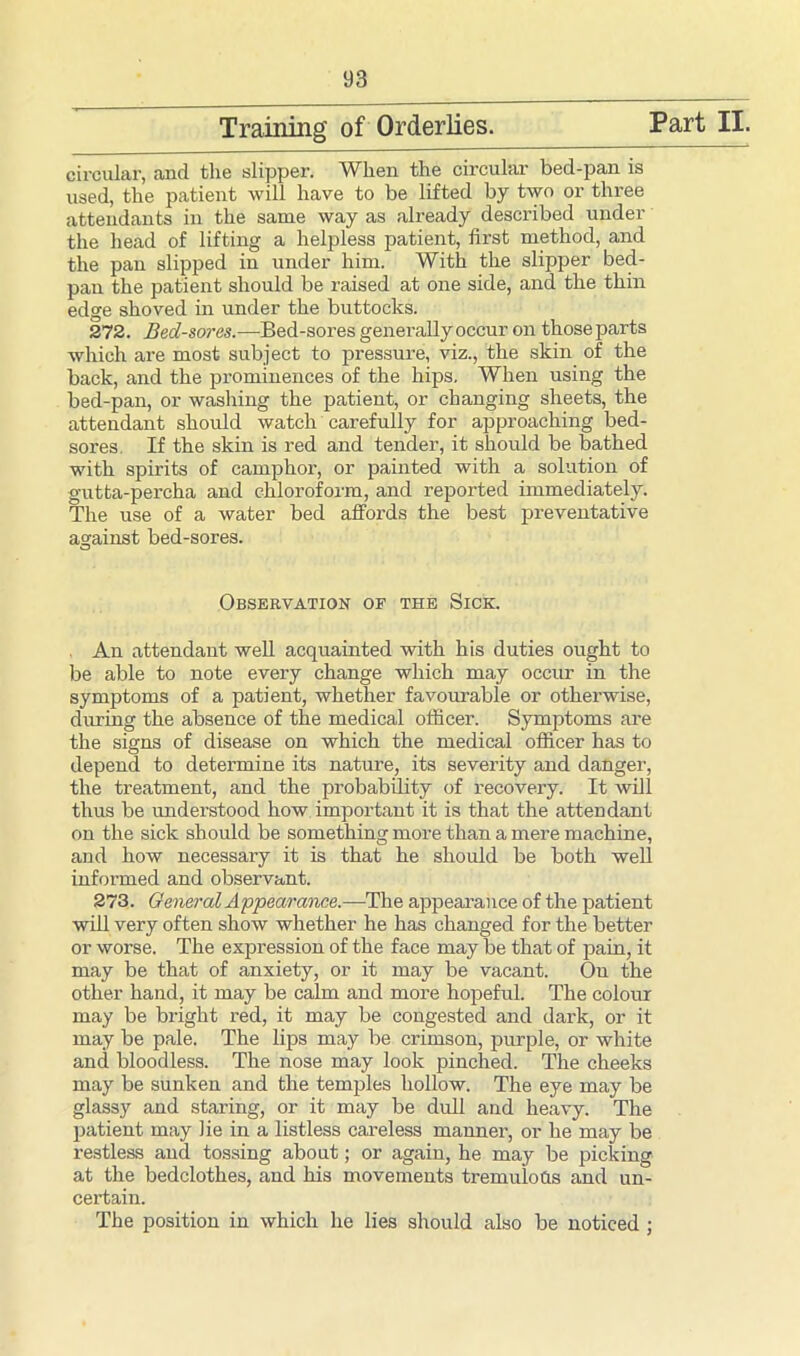 Training of Orderlies. Part II. circular, .and the slipper. When the circular bed-pan is used, the patient will have to be lifted by two or three attendants in the same way as already described under the head of lifting a helpless patient, first method, and the pan slipped in under him. With the slipper bed- pan the patient should be raised at one side, and the thin edge shoved in under the buttocks. 272. Bed-sores.—Bed-sores generally occur on those parts which are most subject to pressure, viz., the skin of the back, and the prominences of the hips. When using the bed-pan, or washing the patient, or changing sheets, the attendant should watch carefully for approaching bed- sores, If the skin is red and tender, it should be bathed with spirits of camphor, or painted with a solution of gutta-percha and chloroform, and reported immediately. The use of a water bed affords the best preventative against bed-sores. Observation of the Sick. An attendant well acquainted with his duties ought to be able to note every change which may occur in the symptoms of a patient, whether favourable or otherwise, during the absence of the medical officer. Symptoms are the signs of disease on which the medical officer has to depend to determine its nature, its severity and danger, the treatment, and the probability of recovery. It will thus be understood how important it is that the attendant on the sick should be something more than a mere machine, and how necessary it is that he should be both well informed and observant. 273. General Appearance.—The appearance of the patient will very often show whether he has changed for the better or worse. The expression of the face may be that of pain, it may be that of anxiety, or it may be vacant. On the other hand, it may be calm and more hopeful. The colour may be bright red, it may be congested and dark, or it may be pale. The lips may be crimson, purple, or white and bloodless. The nose may look pinched. The cheeks may be sunken and the temples hollow. The eye may be glassy and staring, or it may be dull and heavy. The patient may lie in a listless careless manner, or he may be restless and tossing about; or again, he may be picking at the bedclothes, and his movements tremulofls and un- certain. The position in which he lies should also be noticed ;
