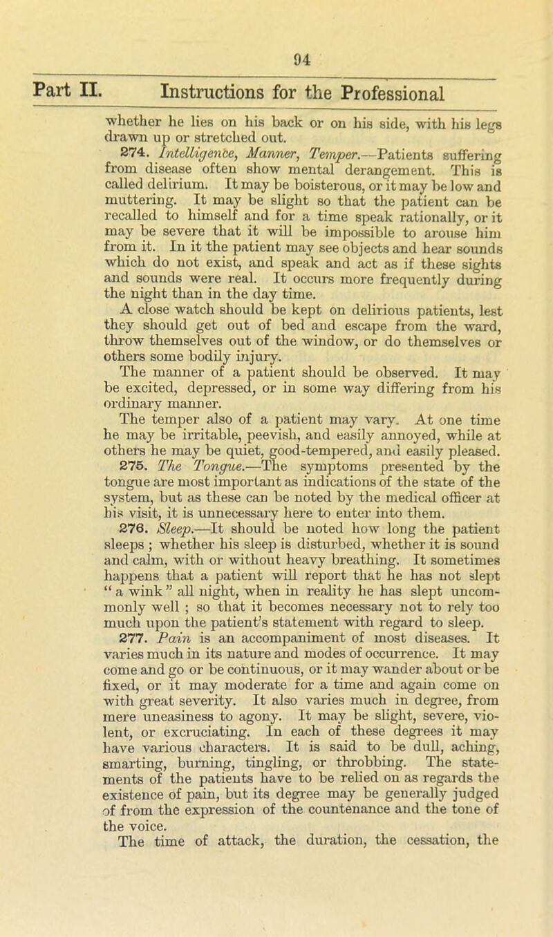 Part II. Instructions for the Professional whether he lies on his back or on his side, with his legs drawn up or stretched out. 274. Intelligenbe, Manner, Temper.—Patients suffering from disease often show mental derangement. This is called delirium. It may be boisterous, or it may be low and muttering. It may be slight so that the patient can be recalled to himself and for a time speak rationally, or it may be severe that it will be impossible to arouse him from it. In it the patient may see objects and hear sounds which do not exist, and speak and act as if these sights and sounds were real. It occurs more frequently during the night than in the day time. A close watch should be kept on delirious patients, lest they should get out of bed and escape from the ward, throw themselves out of the window, or do themselves or others some bodily injury. The manner of a patient should be observed. It may be excited, depressed, or in some way differing from his ordinary manner. The temper also of a patient may vary. At one time he may be irritable, peevish, and easily annoyed, while at others he may be quiet, good-tempered, and easily pleased. 275. The Tongue.—The symptoms presented by the tongue are most important as indications of the state of the system, but as these can be noted by the medical officer at his visit, it is unnecessary here to enter into them. 276. Sleep.—It should be noted how long the patient sleeps ; whether his sleep is disturbed, whether it is sound and calm, with or without heavy breathing. It sometimes happens that a patient will report that he has not 3lept “ a wink ” all night, when in reabty he has slept uncom- monly well ; so that it becomes necessary not to rely too much upon the patient’s statement with regard to sleep. 277. Pain is an accompaniment of most diseases. It varies much in its nature and modes of occurrence. It may come and go or be continuous, or it may wander about or be fixed, or it may moderate for a time and again come on with great severity. It also varies much in degree, from mere uneasiness to agony. It may be slight, severe, vio- lent, or excruciating. In each of these degrees it may have various characters. It is said to be dull, aching, smarting, burning, tingling, or throbbing. The state- ments of the patients have to be relied on as regards the existence of pain, but its degree may be generally judged of from the expression of the countenance and the tone of the voice. The time of attack, the duration, the cessation, the