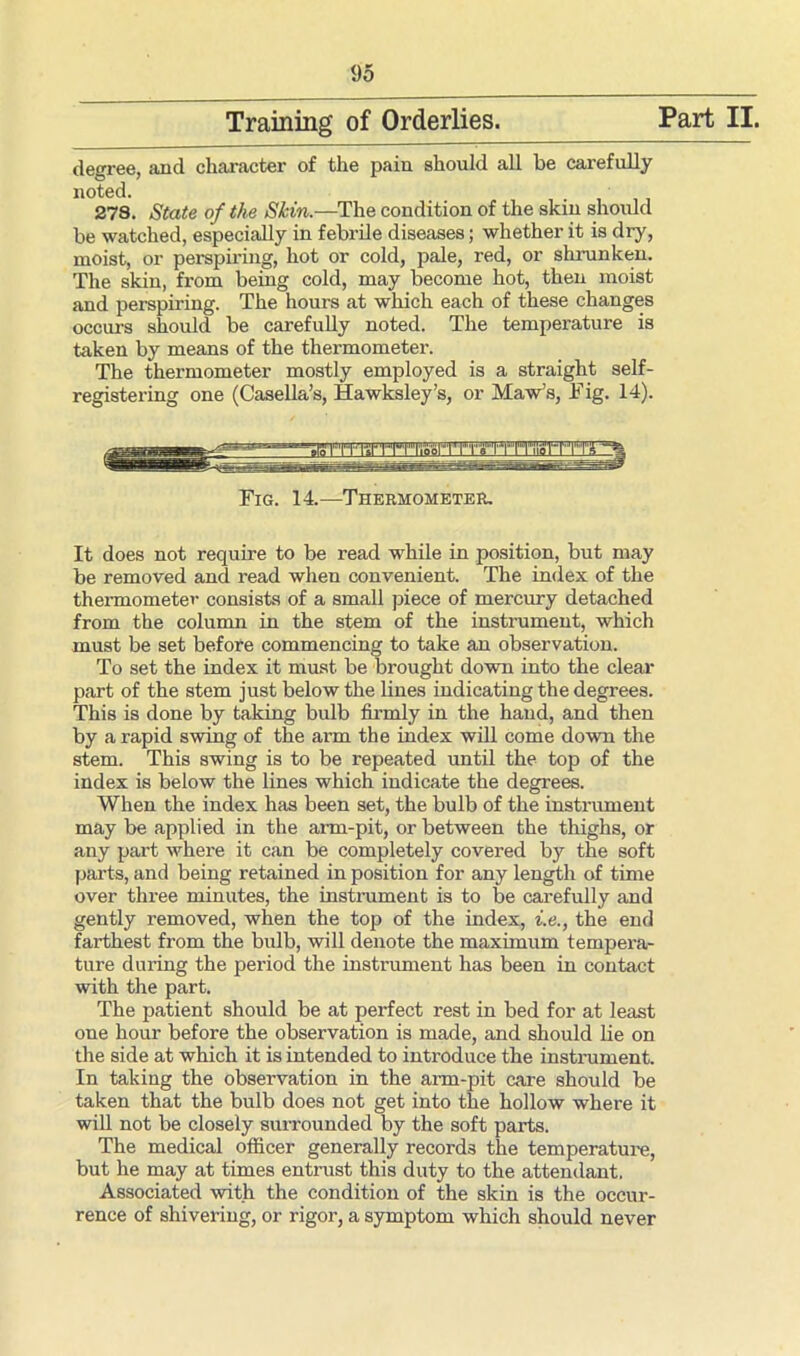Training of Orderlies. Part II. degree, and character of the pain should all be carefully noted. 278. State of the Skin.—The condition of the skin should be watched, especially in febrile diseases; whether it is dry, moist, or perspiring, hot or cold, pale, red, or shrunken. The skin, from being cold, may become hot, then moist and perspiring. The hours at which each of these changes occurs should be carefully noted. The temperature is taken by means of the thermometer. The thermometer mostly employed is a straight self- registering one (Casella’s, Hawksley’s, or Maw’s, Tig. 14). Fig. 14.—Thermometer, It does not require to be read while in position, but may be removed and read when convenient. The index of the thermometer consists of a small piece of mercury detached from the column in the stem of the instrument, which must be set before commencing to take an observation. To set the index it must be brought down into the clear part of the stem just below the lines indicating the degrees. This is done by taking bulb firmly in the hand, and then by a rapid swing of the ai’m the index will come down the stem. This swing is to be repeated until the top of the index is below the lines which indicate the degrees. When the index has been set, the bulb of the instrument may be applied in the arm-pit, or between the thighs, or any part where it can be completely covered by the soft parts, and being retained in position for any length of time over three minutes, the instrument is to be carefully and gently removed, when the top of the index, i.e., the end farthest from the bulb, will denote the maximum tempera- ture during the period the instrument has been in contact with the part. The patient should be at perfect rest in bed for at least one hour before the observation is made, and should lie on the side at which it is intended to introduce the instrument. In taking the observation in the arm-pit care should be taken that the bulb does not get into the hollow where it will not be closely surrounded by the soft parts. The medical officer generally records the temperature, but he may at times entrust this duty to the attendant. Associated with the condition of the skin is the occur- rence of shivering, or rigor, a symptom which should never